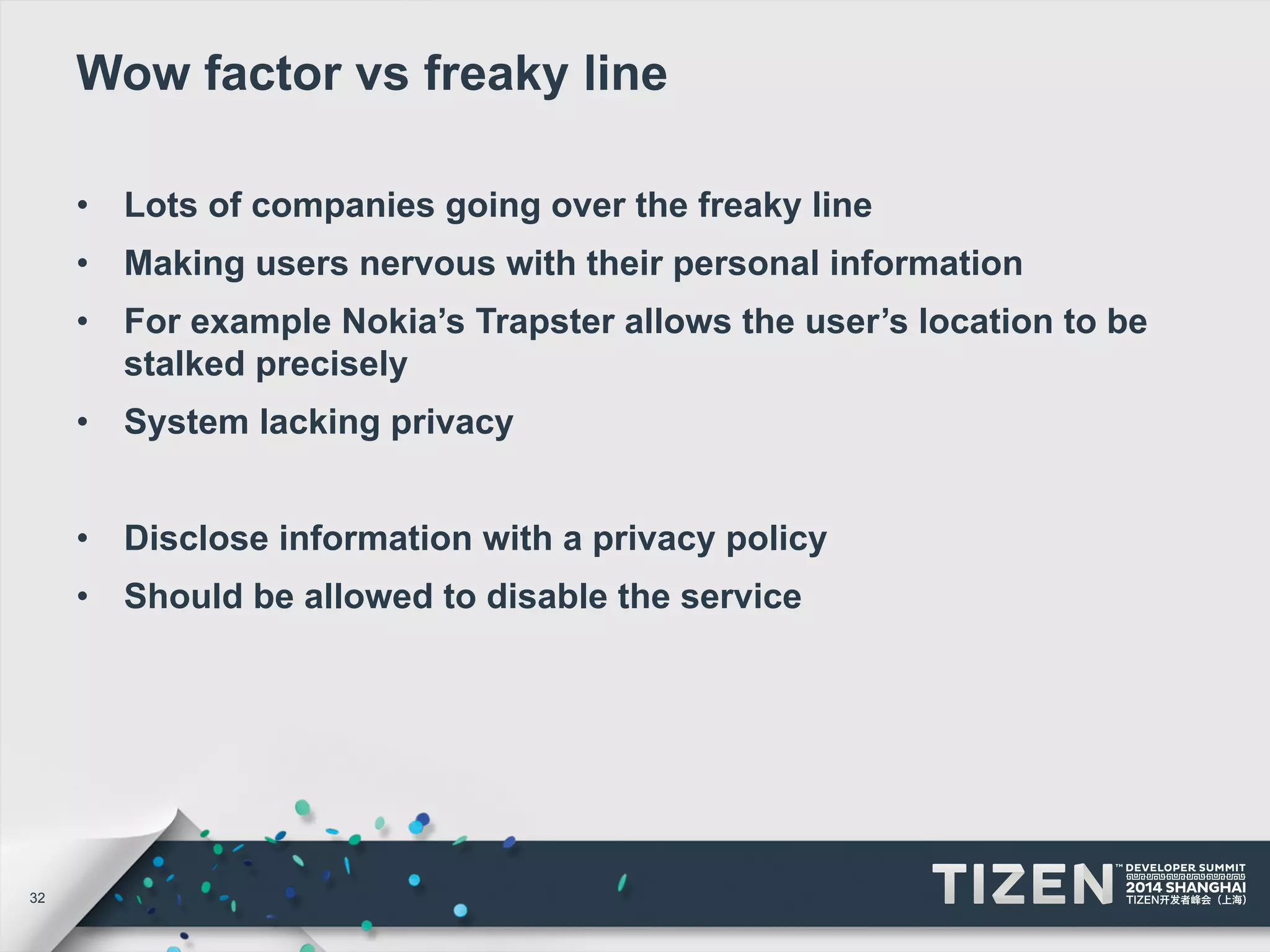 32 
Wow factor vs freaky line 
• Lots of companies going over the freaky line 
• Making users nervous with their personal information 
• For example Nokia’s Trapster allows the user’s location to be 
stalked precisely 
• System lacking privacy 
• Disclose information with a privacy policy 
• Should be allowed to disable the service 
 