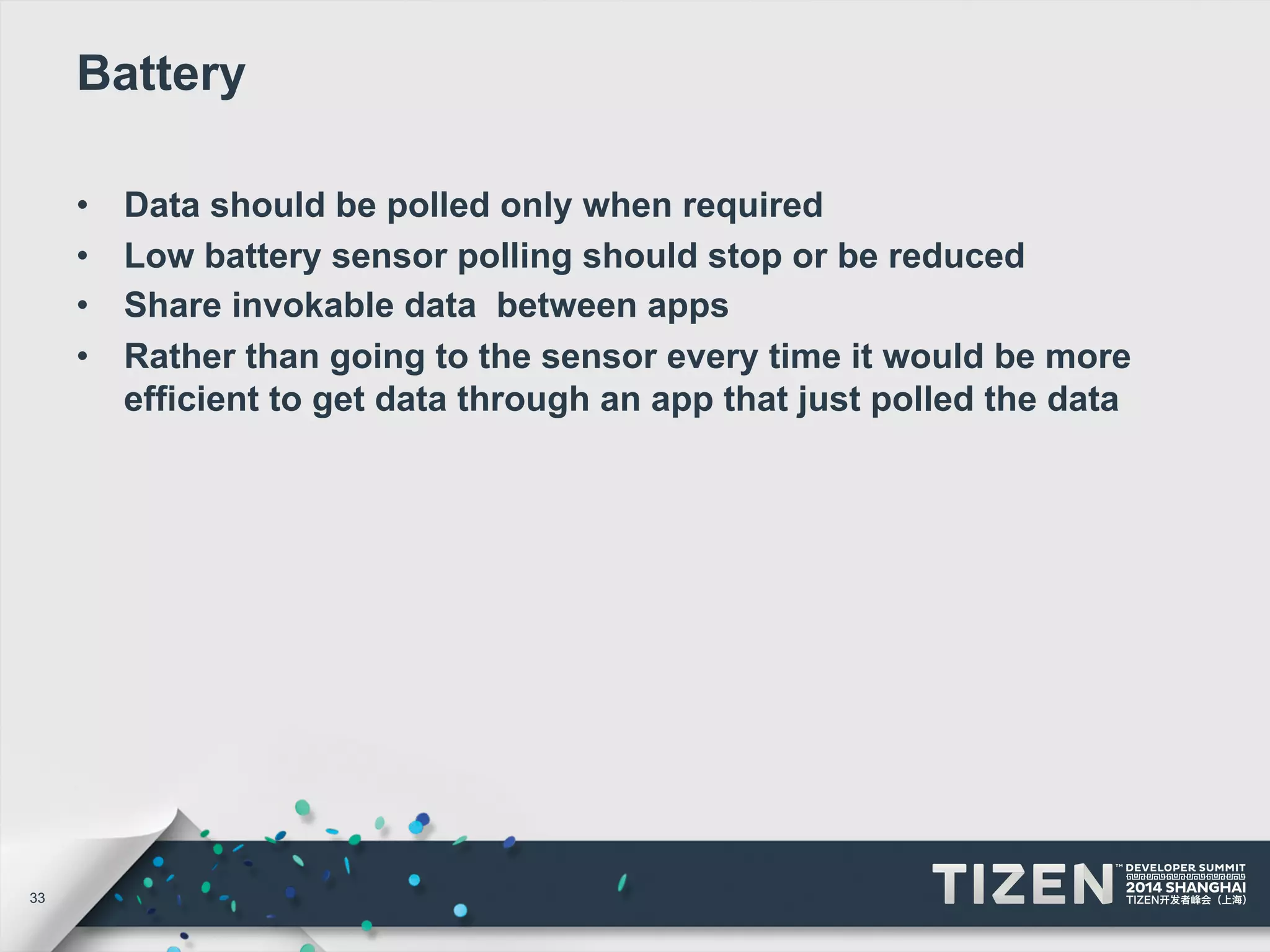 33 
Battery 
• Data should be polled only when required 
• Low battery sensor polling should stop or be reduced 
• Share invokable data between apps 
• Rather than going to the sensor every time it would be more 
efficient to get data through an app that just polled the data 
 