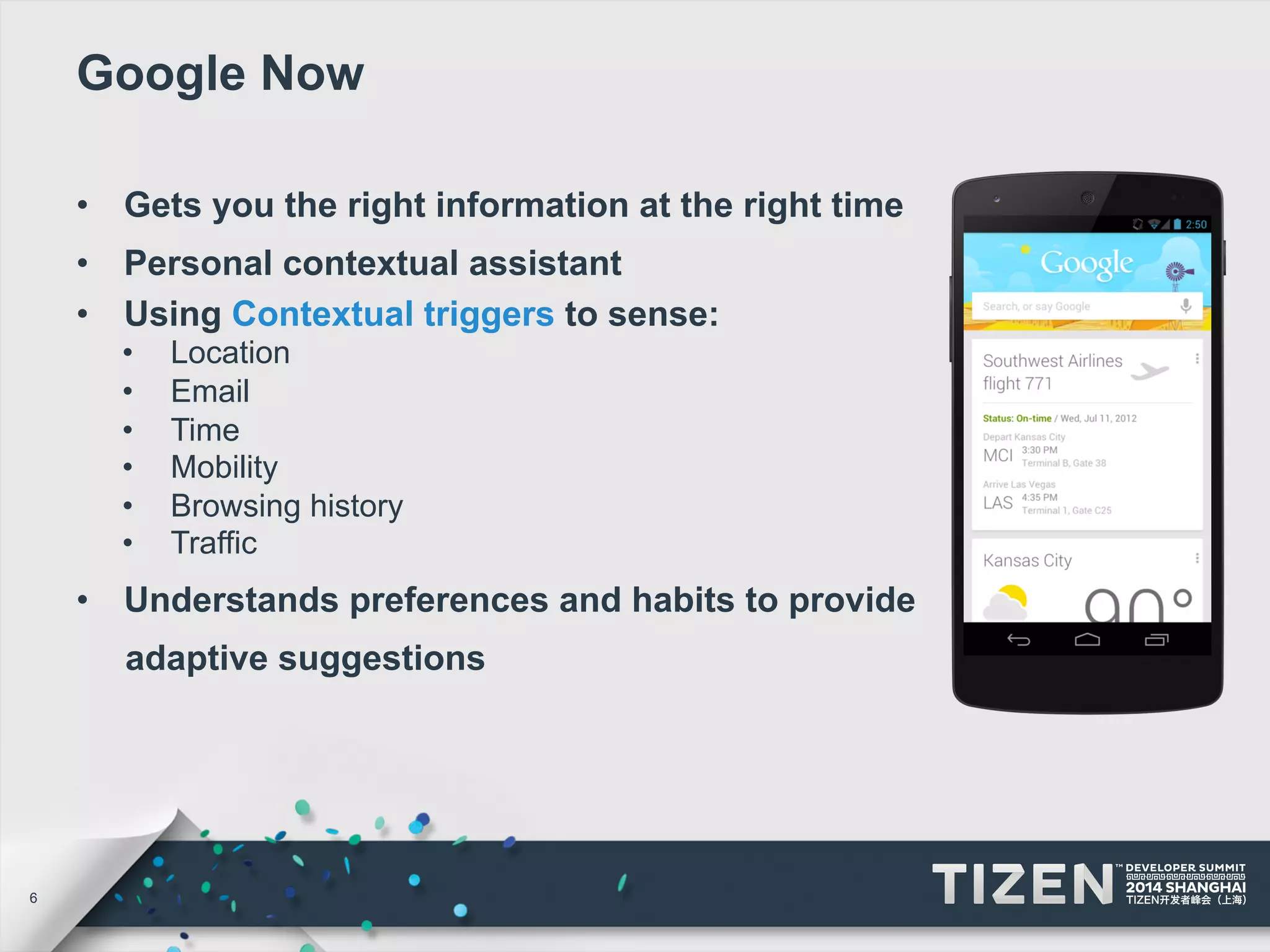 6 
Google Now 
• Gets you the right information at the right time 
• Personal contextual assistant 
• Using Contextual triggers to sense: 
• Location 
• Email 
• Time 
• Mobility 
• Browsing history 
• Traffic 
• Understands preferences and habits to provide 
adaptive suggestions 
 