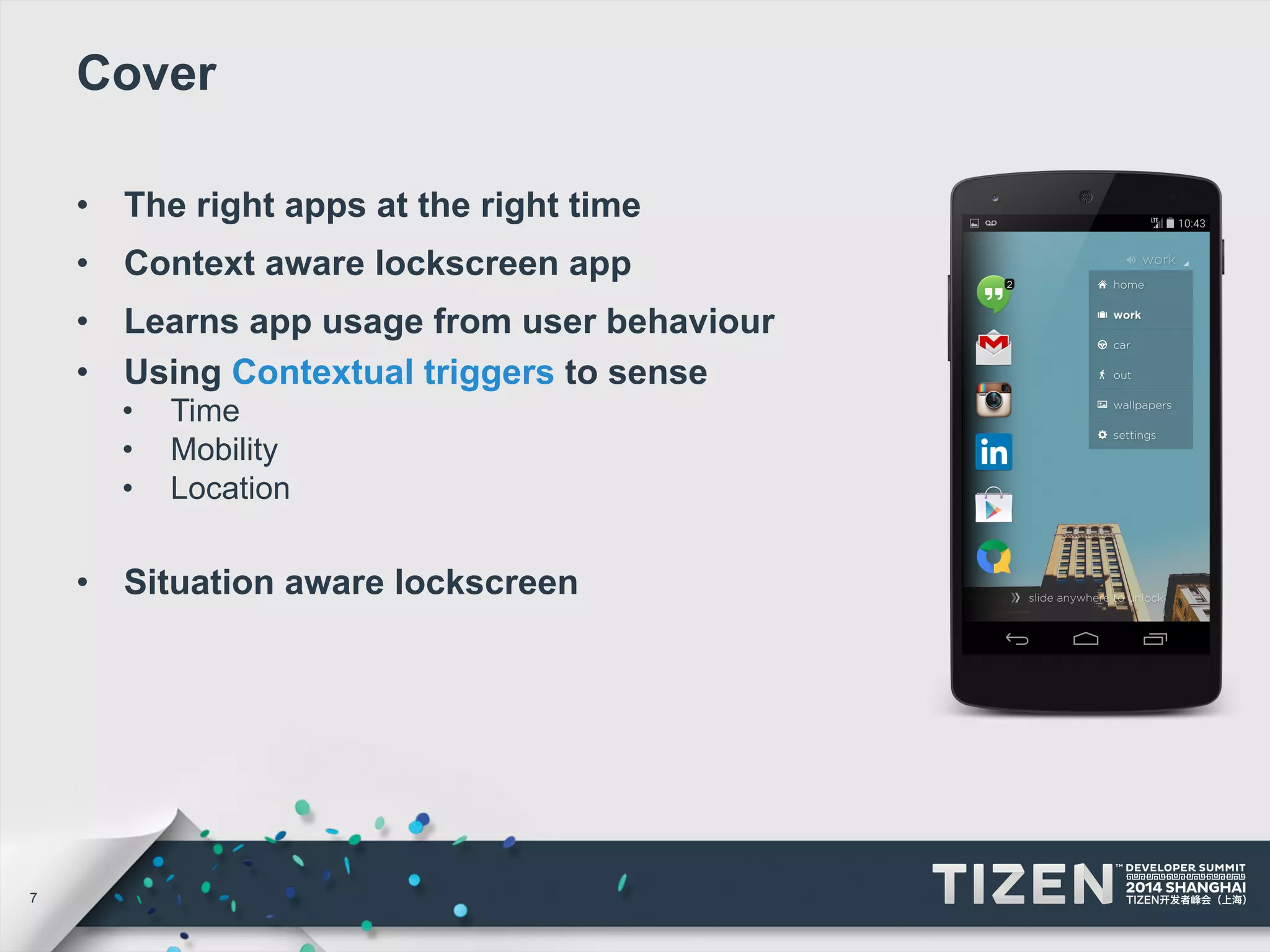 7 
Cover 
• The right apps at the right time 
• Context aware lockscreen app 
• Learns app usage from user behaviour 
• Using Contextual triggers to sense 
• Time 
• Mobility 
• Location 
• Situation aware lockscreen 
 