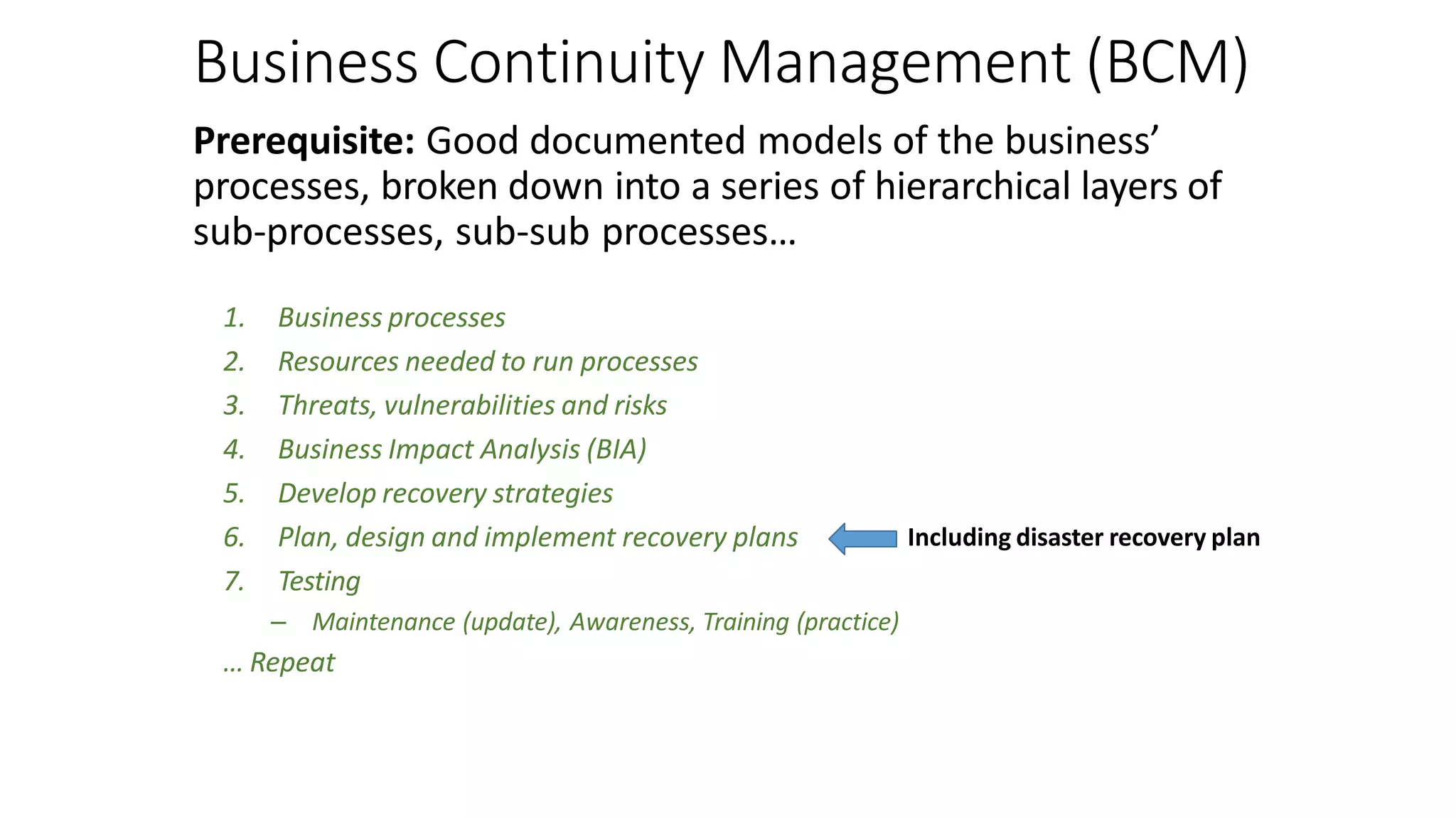 Business Continuity Management (BCM)
Prerequisite: Good documented models of the business’
processes, broken down into a series of hierarchical layers of
sub-processes, sub-sub processes…
1. Business processes
2. Resources needed to run processes
3. Threats, vulnerabilities and risks
4. Business Impact Analysis (BIA)
5. Develop recovery strategies
6. Plan, design and implement recovery plans
7. Testing
– Maintenance (update), Awareness, Training (practice)
… Repeat
Including disaster recovery plan
 