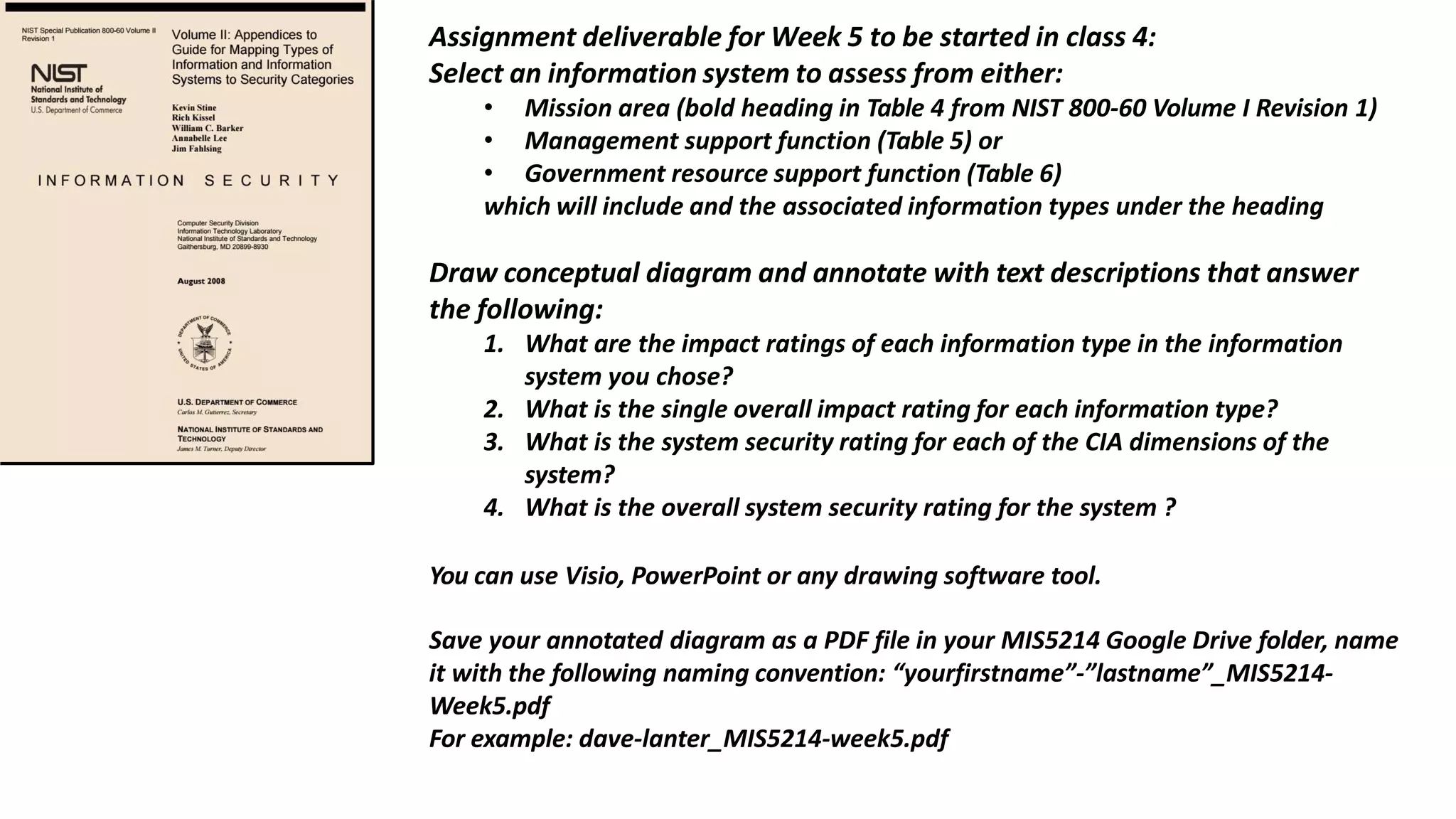 Assignment deliverable for Week 5 to be started in class 4:
Select an information system to assess from either:
• Mission area (bold heading in Table 4 from NIST 800-60 Volume I Revision 1)
• Management support function (Table 5) or
• Government resource support function (Table 6)
which will include and the associated information types under the heading
Draw conceptual diagram and annotate with text descriptions that answer
the following:
1. What are the impact ratings of each information type in the information
system you chose?
2. What is the single overall impact rating for each information type?
3. What is the system security rating for each of the CIA dimensions of the
system?
4. What is the overall system security rating for the system ?
You can use Visio, PowerPoint or any drawing software tool.
Save your annotated diagram as a PDF file in your MIS5214 Google Drive folder, name
it with the following naming convention: “yourfirstname”-”lastname”_MIS5214-
Week5.pdf
For example: dave-lanter_MIS5214-week5.pdf
 