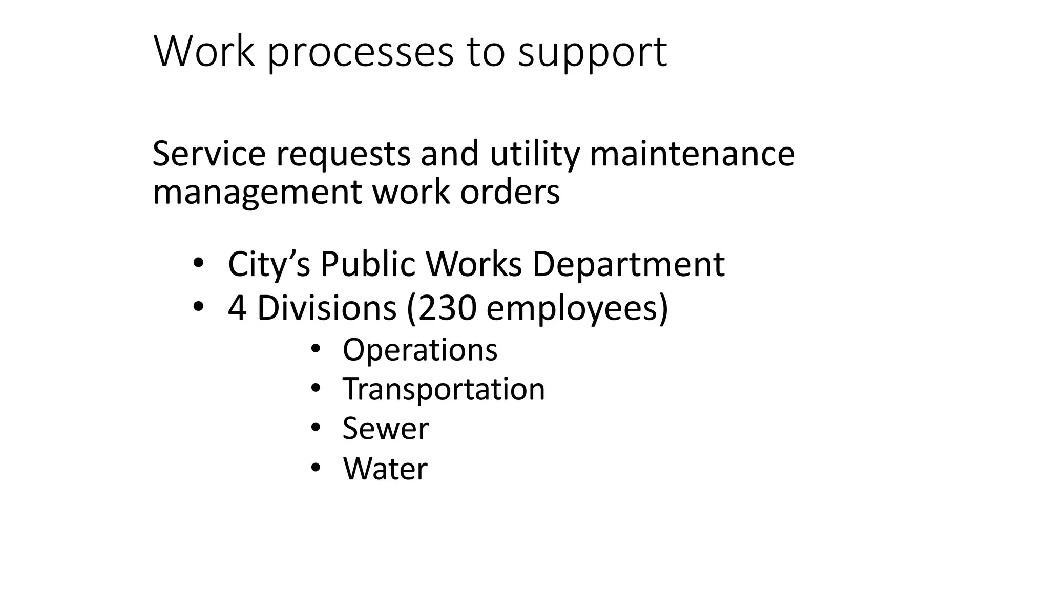 Work processes to support
Service requests and utility maintenance
management work orders
• City’s Public Works Department
• 4 Divisions (230 employees)
• Operations
• Transportation
• Sewer
• Water
 