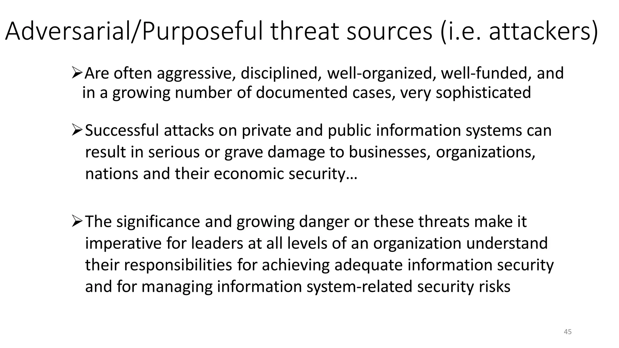 Adversarial/Purposeful threat sources (i.e. attackers)
Are often aggressive, disciplined, well-organized, well-funded, and
in a growing number of documented cases, very sophisticated
Successful attacks on private and public information systems can
result in serious or grave damage to businesses, organizations,
nations and their economic security…
The significance and growing danger or these threats make it
imperative for leaders at all levels of an organization understand
their responsibilities for achieving adequate information security
and for managing information system-related security risks
45
 