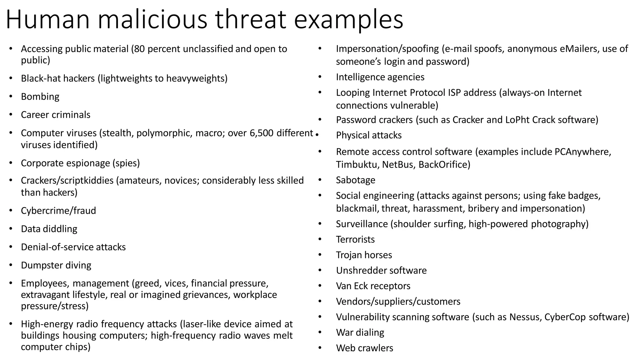 Human malicious threat examples
viruses identified)
• Corporate espionage (spies)
• Crackers/scriptkiddies (amateurs, novices; considerably less skilled
than hackers)
• Cybercrime/fraud
• Data diddling
• Denial-of-service attacks
• Dumpster diving
• Employees, management (greed, vices, financial pressure,
extravagant lifestyle, real or imagined grievances, workplace
pressure/stress)
• High-energy radio frequency attacks (laser-like device aimed at
buildings housing computers; high-frequency radio waves melt
computer chips)
• Accessing public material (80 percent unclassified and open to
public)
• Black-hat hackers (lightweights to heavyweights)
• Bombing
• Career criminals
• Computer viruses (stealth, polymorphic, macro; over 6,500 different •
• Impersonation/spoofing (e-mail spoofs, anonymous eMailers, use of
someone’s login and password)
• Intelligence agencies
• Looping Internet Protocol ISP address (always-on Internet
connections vulnerable)
• Password crackers (such as Cracker and LoPht Crack software)
Physical attacks
• Remote access control software (examples include PCAnywhere,
Timbuktu, NetBus, BackOrifice)
• Sabotage
• Social engineering (attacks against persons; using fake badges,
blackmail, threat, harassment, bribery and impersonation)
• Surveillance (shoulder surfing, high-powered photography)
• Terrorists
• Trojan horses
• Unshredder software
• Van Eck receptors
• Vendors/suppliers/customers
• Vulnerability scanning software (such as Nessus, CyberCop software)
• War dialing
• Web crawlers
 