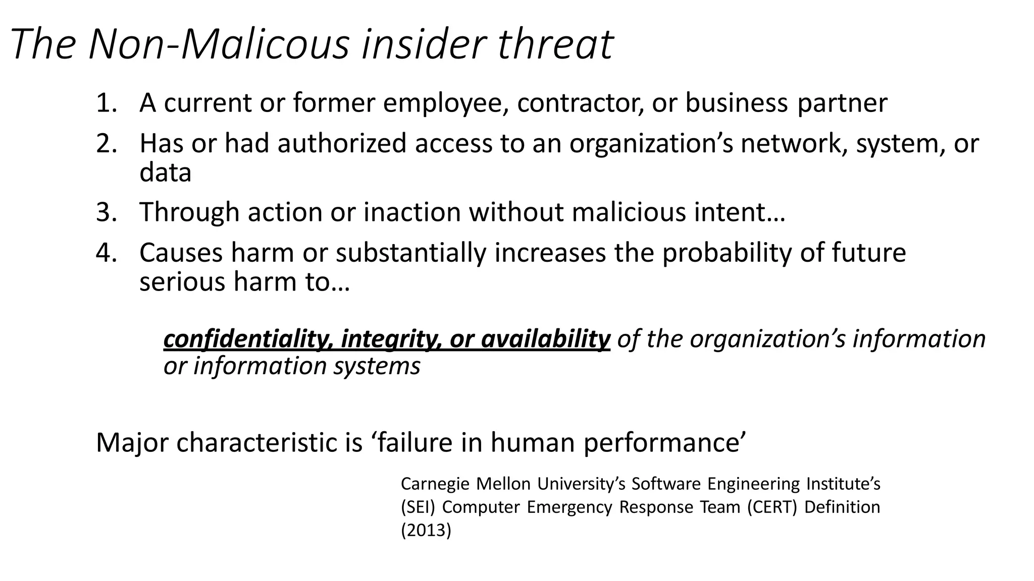 The Non-Malicous insider threat
1. A current or former employee, contractor, or business partner
2. Has or had authorized access to an organization’s network, system, or
data
3. Through action or inaction without malicious intent…
4. Causes harm or substantially increases the probability of future
serious harm to…
confidentiality, integrity, or availability of the organization’s information
or information systems
Major characteristic is ‘failure in human performance’
Carnegie Mellon University’s Software Engineering Institute’s
(SEI) Computer Emergency Response Team (CERT) Definition
(2013)
 