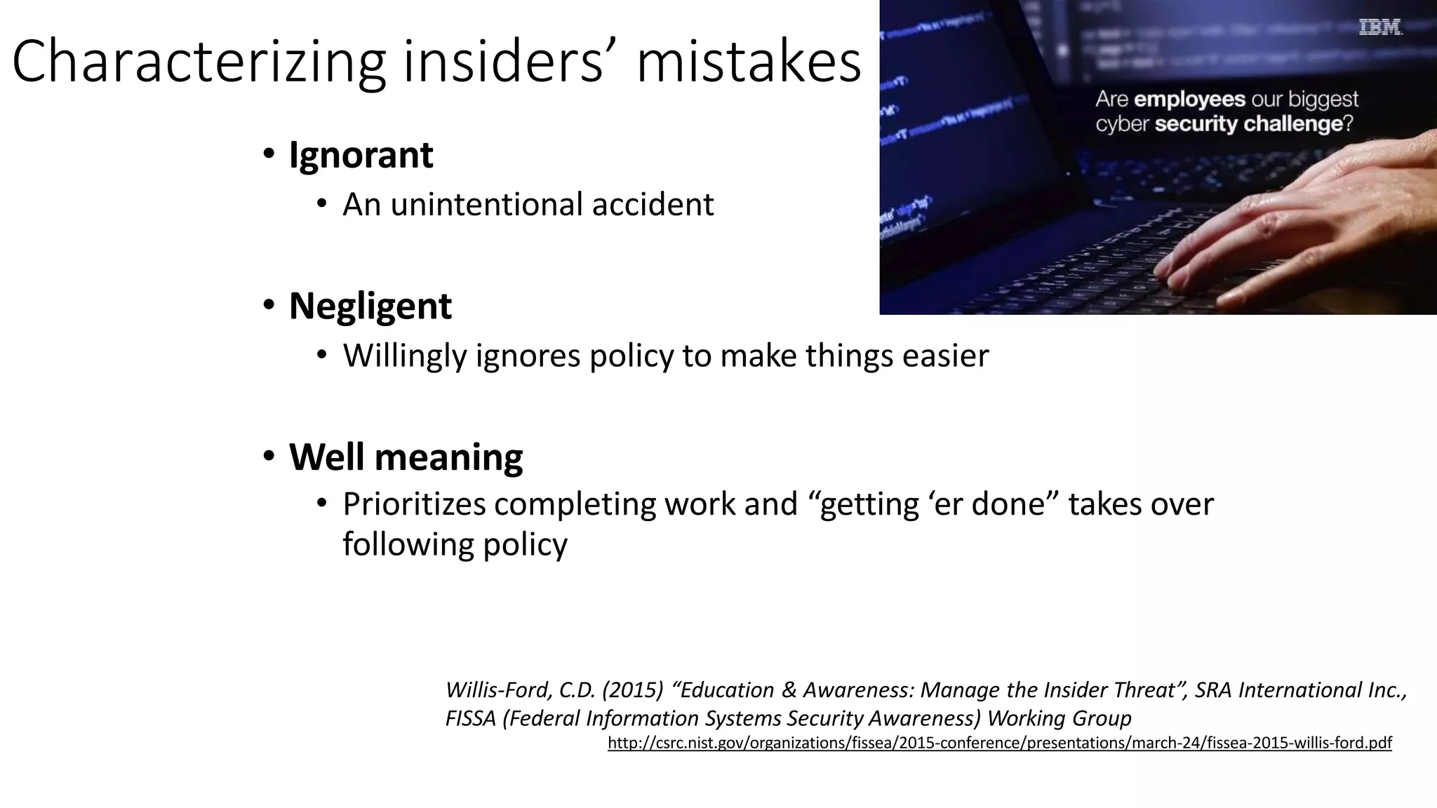 Characterizing insiders’ mistakes
• Ignorant
• An unintentional accident
• Negligent
• Willingly ignores policy to make things easier
• Well meaning
• Prioritizes completing work and “getting ‘er done” takes over
following policy
Willis-Ford, C.D. (2015) “Education & Awareness: Manage the Insider Threat”, SRA International Inc.,
FISSA (Federal Information Systems Security Awareness) Working Group
http://csrc.nist.gov/organizations/fissea/2015-conference/presentations/march-24/fissea-2015-willis-ford.pdf
 