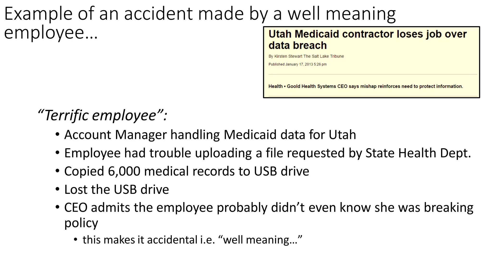 Example of an accident made by a well meaning
employee…
“Terrific employee”:
• Account Manager handling Medicaid data for Utah
• Employee had trouble uploading a file requested by State Health Dept.
• Copied 6,000 medical records to USB drive
• Lost the USB drive
• CEO admits the employee probably didn’t even know she was breaking
policy
• this makes it accidental i.e. “well meaning…”
 