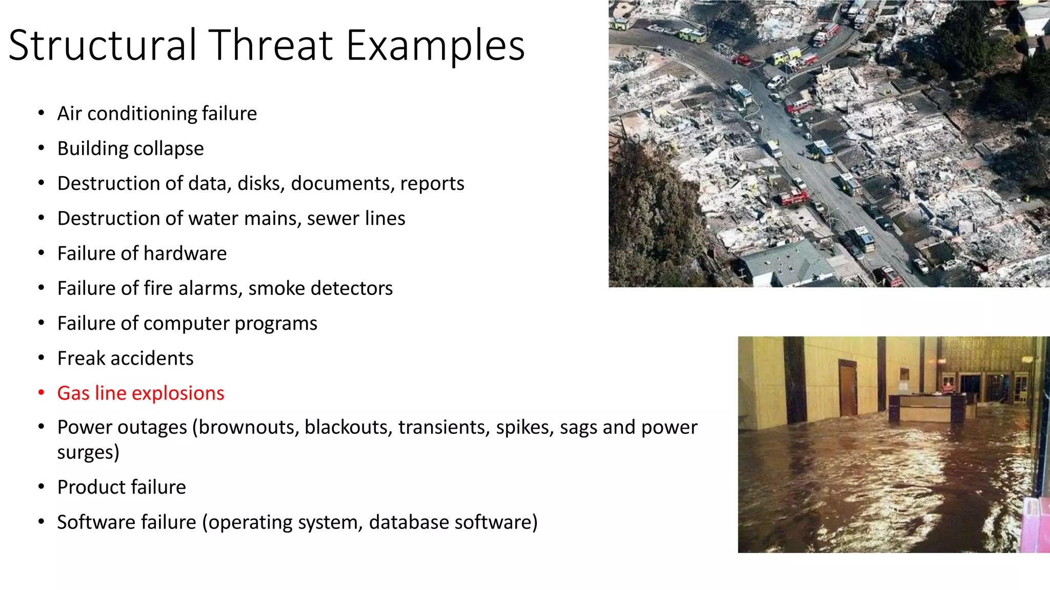 Structural Threat Examples
• Air conditioning failure
• Building collapse
• Destruction of data, disks, documents, reports
• Destruction of water mains, sewer lines
• Failure of hardware
• Failure of fire alarms, smoke detectors
• Failure of computer programs
• Freak accidents
• Gas line explosions
• Power outages (brownouts, blackouts, transients, spikes, sags and power
surges)
• Product failure
• Software failure (operating system, database software)
 