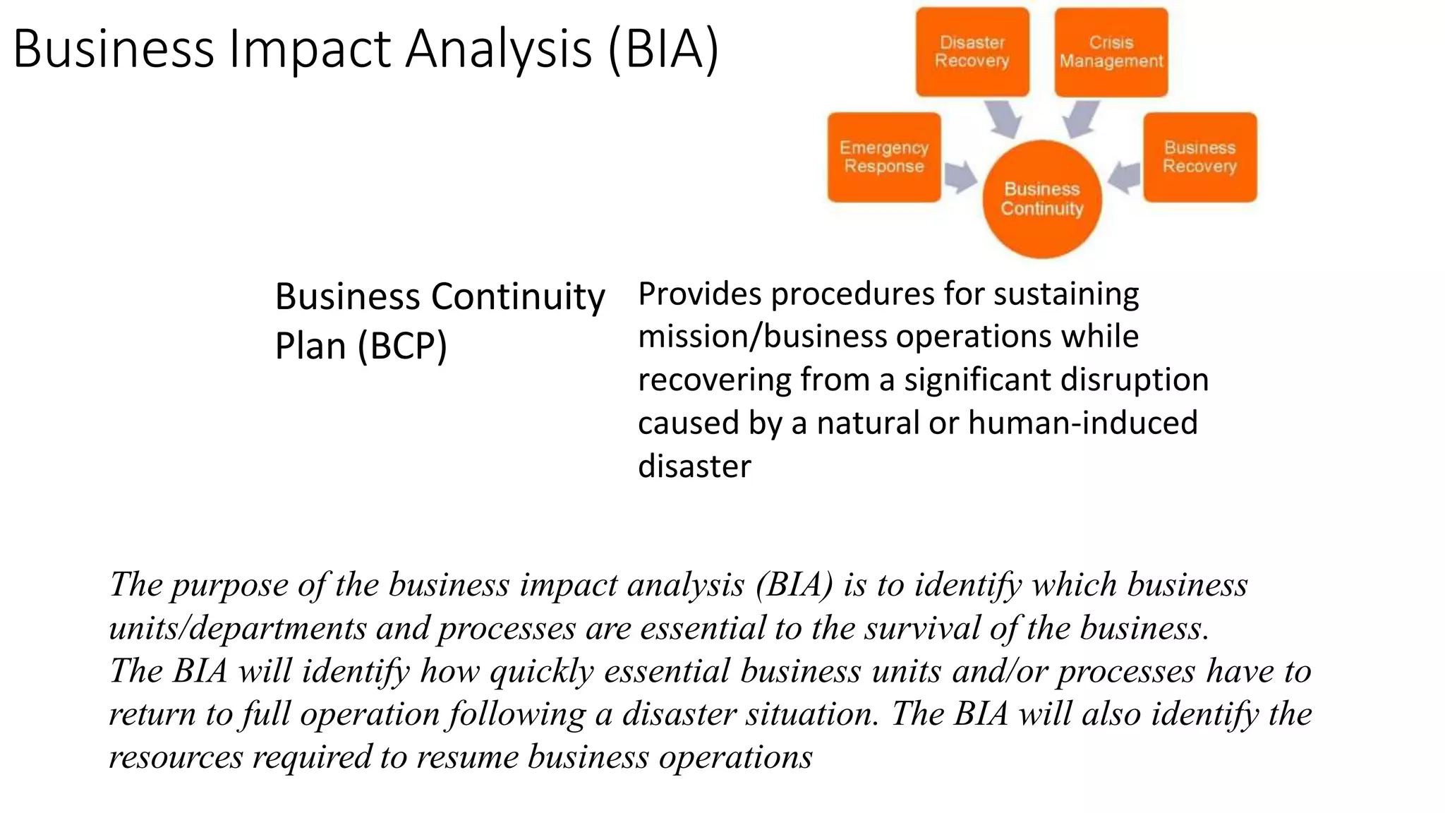 Business Impact Analysis (BIA)
Business Continuity
Plan (BCP)
Provides procedures for sustaining
mission/business operations while
recovering from a significant disruption
caused by a natural or human-induced
disaster
The purpose of the business impact analysis (BIA) is to identify which business
units/departments and processes are essential to the survival of the business.
The BIA will identify how quickly essential business units and/or processes have to
return to full operation following a disaster situation. The BIA will also identify the
resources required to resume business operations
 