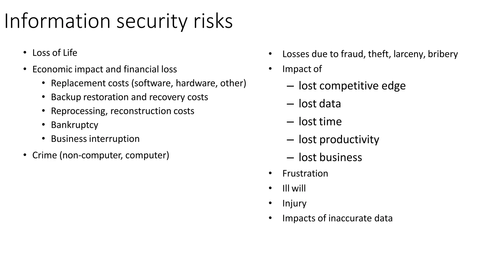 Information security risks
• Loss of Life
• Economic impact and financial loss
• Replacement costs (software, hardware, other)
• Backup restoration and recovery costs
• Reprocessing, reconstruction costs
• Bankruptcy
• Business interruption
• Crime (non-computer, computer)
• Losses due to fraud, theft, larceny, bribery
• Impact of
– lost competitive edge
– lost data
– lost time
– lost productivity
– lost business
• Frustration
• Ill will
• Injury
• Impacts of inaccurate data
 
