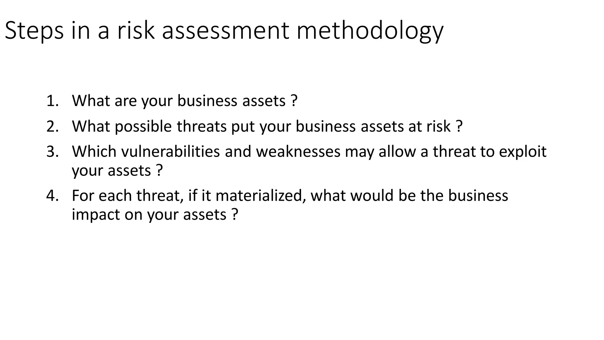 Steps in a risk assessment methodology
1. What are your business assets ?
2. What possible threats put your business assets at risk ?
3. Which vulnerabilities and weaknesses may allow a threat to exploit
your assets ?
4. For each threat, if it materialized, what would be the business
impact on your assets ?
 