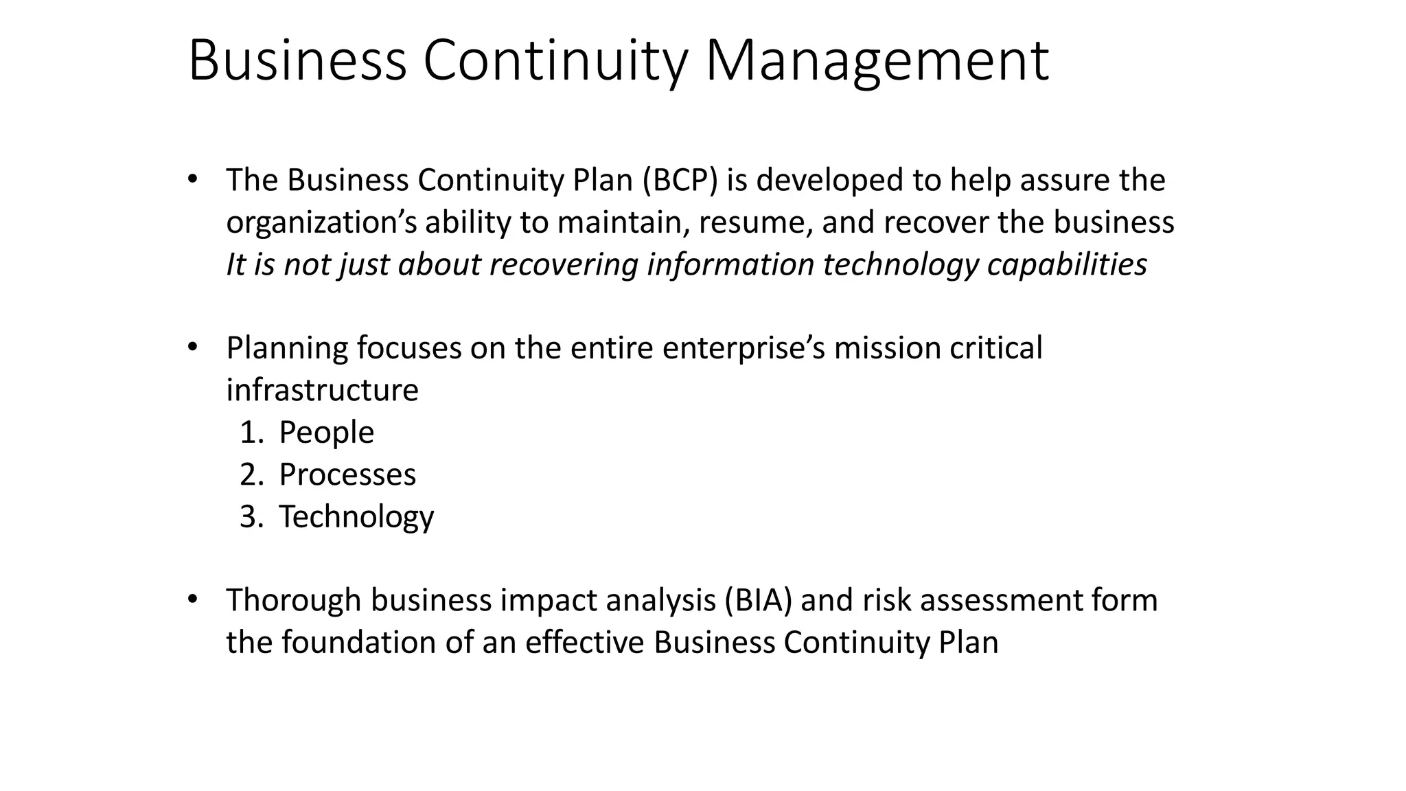 Business Continuity Management
• The Business Continuity Plan (BCP) is developed to help assure the
organization’s ability to maintain, resume, and recover the business
It is not just about recovering information technology capabilities
• Planning focuses on the entire enterprise’s mission critical
infrastructure
1. People
2. Processes
3. Technology
• Thorough business impact analysis (BIA) and risk assessment form
the foundation of an effective Business Continuity Plan
 
