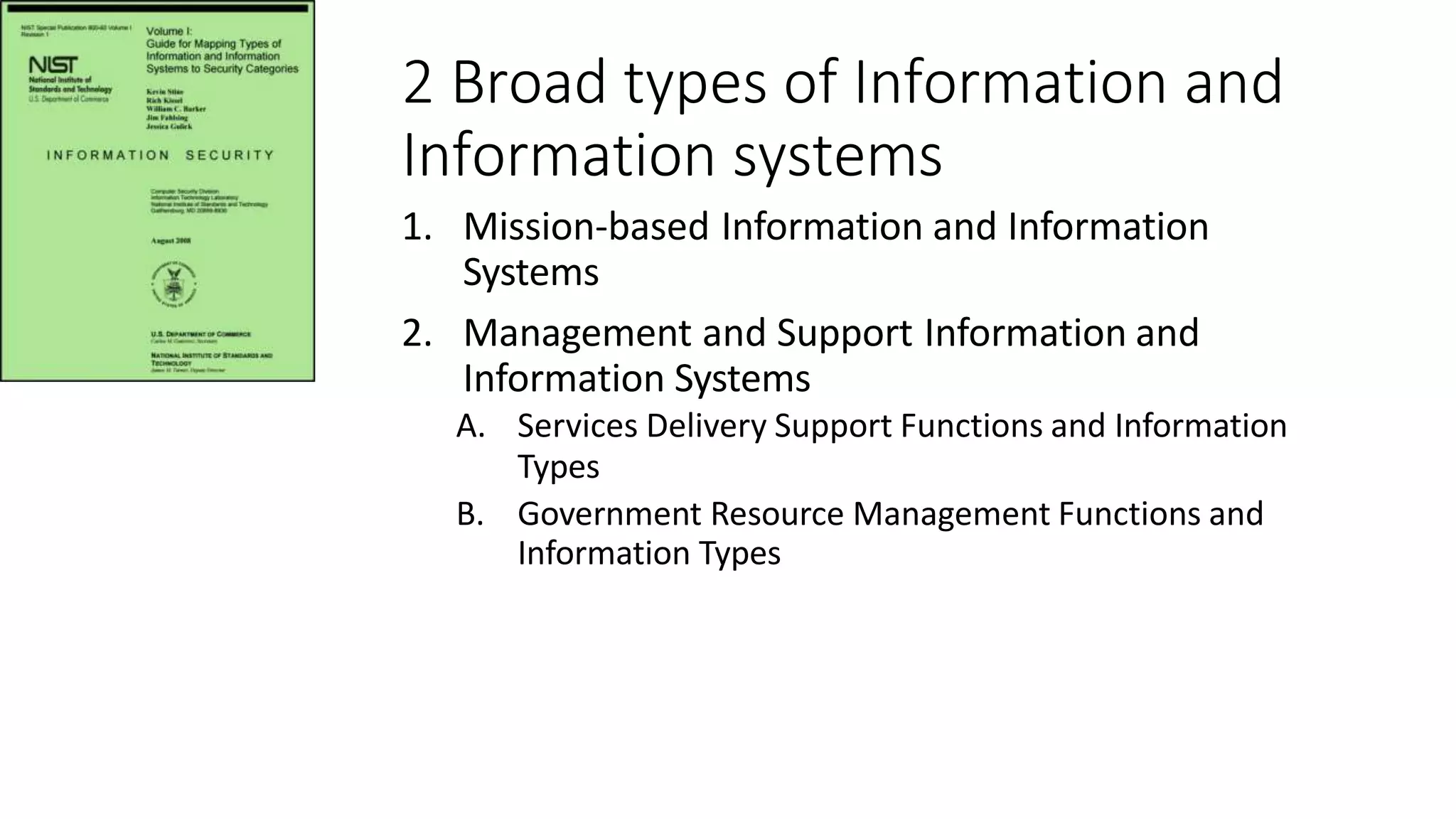 2 Broad types of Information and
Information systems
1. Mission-based Information and Information
Systems
2. Management and Support Information and
Information Systems
A. Services Delivery Support Functions and Information
Types
B. Government Resource Management Functions and
Information Types
 