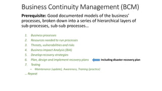 Business Continuity Management (BCM)
Prerequisite: Good documented models of the business’
processes, broken down into a series of hierarchical layers of
sub-processes, sub-sub processes…
1. Business processes
2. Resources needed to run processes
3. Threats, vulnerabilities and risks
4. Business Impact Analysis (BIA)
5. Develop recovery strategies
6. Plan, design and implement recovery plans
7. Testing
– Maintenance (update), Awareness, Training (practice)
… Repeat
Including disaster recovery plan
 