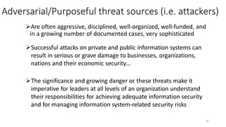 Adversarial/Purposeful threat sources (i.e. attackers)
Are often aggressive, disciplined, well-organized, well-funded, and
in a growing number of documented cases, very sophisticated
Successful attacks on private and public information systems can
result in serious or grave damage to businesses, organizations,
nations and their economic security…
The significance and growing danger or these threats make it
imperative for leaders at all levels of an organization understand
their responsibilities for achieving adequate information security
and for managing information system-related security risks
45
 