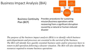 Business Impact Analysis (BIA)
Business Continuity
Plan (BCP)
Provides procedures for sustaining
mission/business operations while
recovering from a significant disruption
caused by a natural or human-induced
disaster
The purpose of the business impact analysis (BIA) is to identify which business
units/departments and processes are essential to the survival of the business.
The BIA will identify how quickly essential business units and/or processes have to
return to full operation following a disaster situation. The BIA will also identify the
resources required to resume business operations
 