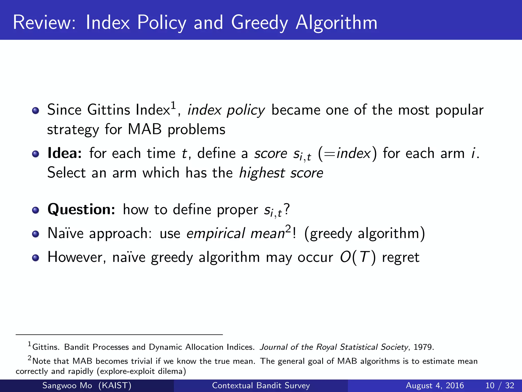 Review: Index Policy and Greedy Algorithm
Since Gittins Index1, index policy became one of the most popular
strategy for MAB problems
Idea: for each time t, deﬁne a score si,t (=index) for each arm i.
Select an arm which has the highest score
Question: how to deﬁne proper si,t?
Na¨ıve approach: use empirical mean2! (greedy algorithm)
However, na¨ıve greedy algorithm may occur O(T) regret
1
Gittins. Bandit Processes and Dynamic Allocation Indices. Journal of the Royal Statistical Society, 1979.
2
Note that MAB becomes trivial if we know the true mean. The general goal of MAB algorithms is to estimate mean
correctly and rapidly (explore-exploit dilema)
Sangwoo Mo (KAIST) Contextual Bandit Survey August 4, 2016 10 / 32
 