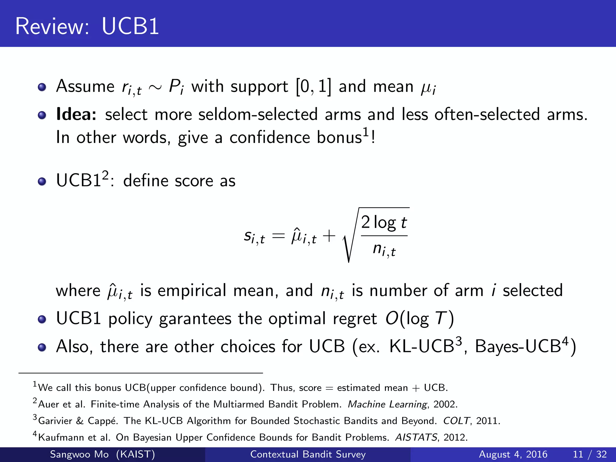Review: UCB1
Assume ri,t ∼ Pi with support [0, 1] and mean µi
Idea: select more seldom-selected arms and less often-selected arms.
In other words, give a conﬁdence bonus1!
UCB12: deﬁne score as
si,t = ˆµi,t +
2 log t
ni,t
where ˆµi,t is empirical mean, and ni,t is number of arm i selected
UCB1 policy garantees the optimal regret O(log T)
Also, there are other choices for UCB (ex. KL-UCB3, Bayes-UCB4)
1
We call this bonus UCB(upper conﬁdence bound). Thus, score = estimated mean + UCB.
2
Auer et al. Finite-time Analysis of the Multiarmed Bandit Problem. Machine Learning, 2002.
3
Garivier & Capp´e. The KL-UCB Algorithm for Bounded Stochastic Bandits and Beyond. COLT, 2011.
4
Kaufmann et al. On Bayesian Upper Conﬁdence Bounds for Bandit Problems. AISTATS, 2012.
Sangwoo Mo (KAIST) Contextual Bandit Survey August 4, 2016 11 / 32
 