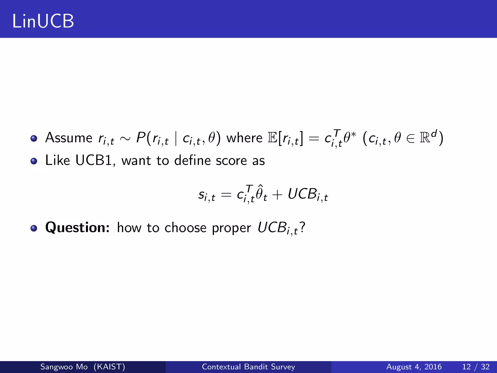 LinUCB
Assume ri,t ∼ P(ri,t | ci,t, θ) where E[ri,t] = cT
i,tθ∗ (ci,t, θ ∈ Rd )
Like UCB1, want to deﬁne score as
si,t = cT
i,t
ˆθt + UCBi,t
Question: how to choose proper UCBi,t?
Sangwoo Mo (KAIST) Contextual Bandit Survey August 4, 2016 12 / 32
 