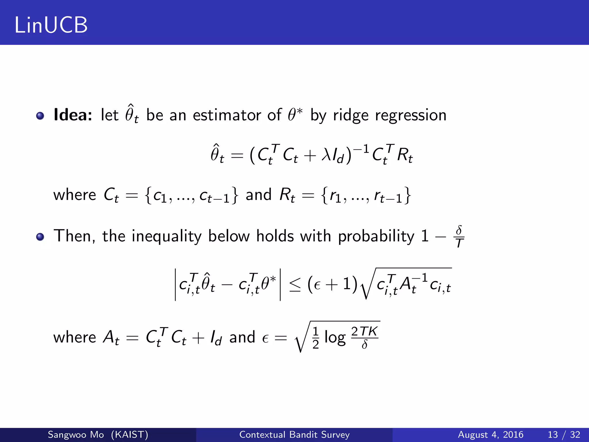LinUCB
Idea: let ˆθt be an estimator of θ∗ by ridge regression
ˆθt = (CT
t Ct + λId )−1
CT
t Rt
where Ct = {c1, ..., ct−1} and Rt = {r1, ..., rt−1}
Then, the inequality below holds with probability 1 − δ
T
cT
i,t
ˆθt − cT
i,tθ∗
≤ ( + 1) cT
i,tA−1
t ci,t
where At = CT
t Ct + Id and = 1
2 log 2TK
δ
Sangwoo Mo (KAIST) Contextual Bandit Survey August 4, 2016 13 / 32
 