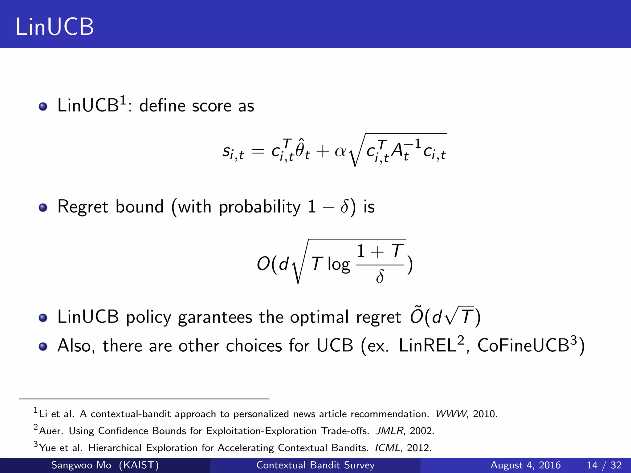 LinUCB
LinUCB1: deﬁne score as
si,t = cT
i,t
ˆθt + α cT
i,tA−1
t ci,t
Regret bound (with probability 1 − δ) is
O(d T log
1 + T
δ
)
LinUCB policy garantees the optimal regret ˜O(d
√
T)
Also, there are other choices for UCB (ex. LinREL2, CoFineUCB3)
1
Li et al. A contextual-bandit approach to personalized news article recommendation. WWW, 2010.
2
Auer. Using Conﬁdence Bounds for Exploitation-Exploration Trade-oﬀs. JMLR, 2002.
3
Yue et al. Hierarchical Exploration for Accelerating Contextual Bandits. ICML, 2012.
Sangwoo Mo (KAIST) Contextual Bandit Survey August 4, 2016 14 / 32
 