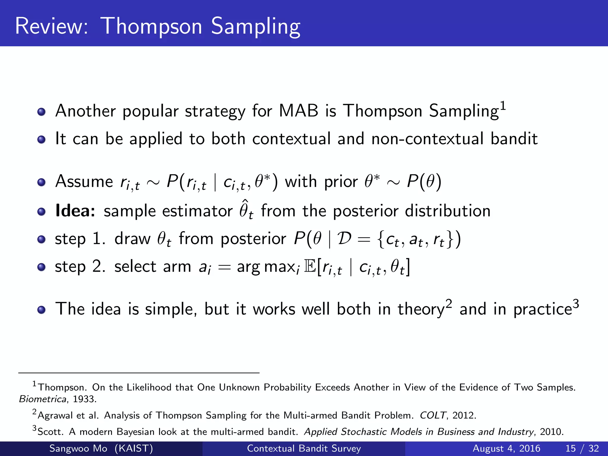 Review: Thompson Sampling
Another popular strategy for MAB is Thompson Sampling1
It can be applied to both contextual and non-contextual bandit
Assume ri,t ∼ P(ri,t | ci,t, θ∗) with prior θ∗ ∼ P(θ)
Idea: sample estimator ˆθt from the posterior distribution
step 1. draw θt from posterior P(θ | D = {ct, at, rt})
step 2. select arm ai = arg maxi E[ri,t | ci,t, θt]
The idea is simple, but it works well both in theory2 and in practice3
1
Thompson. On the Likelihood that One Unknown Probability Exceeds Another in View of the Evidence of Two Samples.
Biometrica, 1933.
2
Agrawal et al. Analysis of Thompson Sampling for the Multi-armed Bandit Problem. COLT, 2012.
3
Scott. A modern Bayesian look at the multi-armed bandit. Applied Stochastic Models in Business and Industry, 2010.
Sangwoo Mo (KAIST) Contextual Bandit Survey August 4, 2016 15 / 32
 