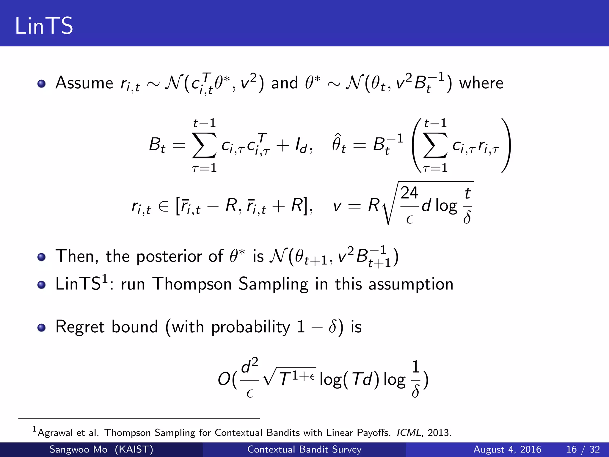 LinTS
Assume ri,t ∼ N(cT
i,tθ∗, v2) and θ∗ ∼ N(θt, v2B−1
t ) where
Bt =
t−1
τ=1
ci,τ cT
i,τ + Id , ˆθt = B−1
t
t−1
τ=1
ci,τ ri,τ
ri,t ∈ [¯ri,t − R, ¯ri,t + R], v = R
24
d log
t
δ
Then, the posterior of θ∗ is N(θt+1, v2B−1
t+1)
LinTS1: run Thompson Sampling in this assumption
Regret bound (with probability 1 − δ) is
O(
d2 √
T1+ log(Td) log
1
δ
)
1
Agrawal et al. Thompson Sampling for Contextual Bandits with Linear Payoﬀs. ICML, 2013.
Sangwoo Mo (KAIST) Contextual Bandit Survey August 4, 2016 16 / 32
 