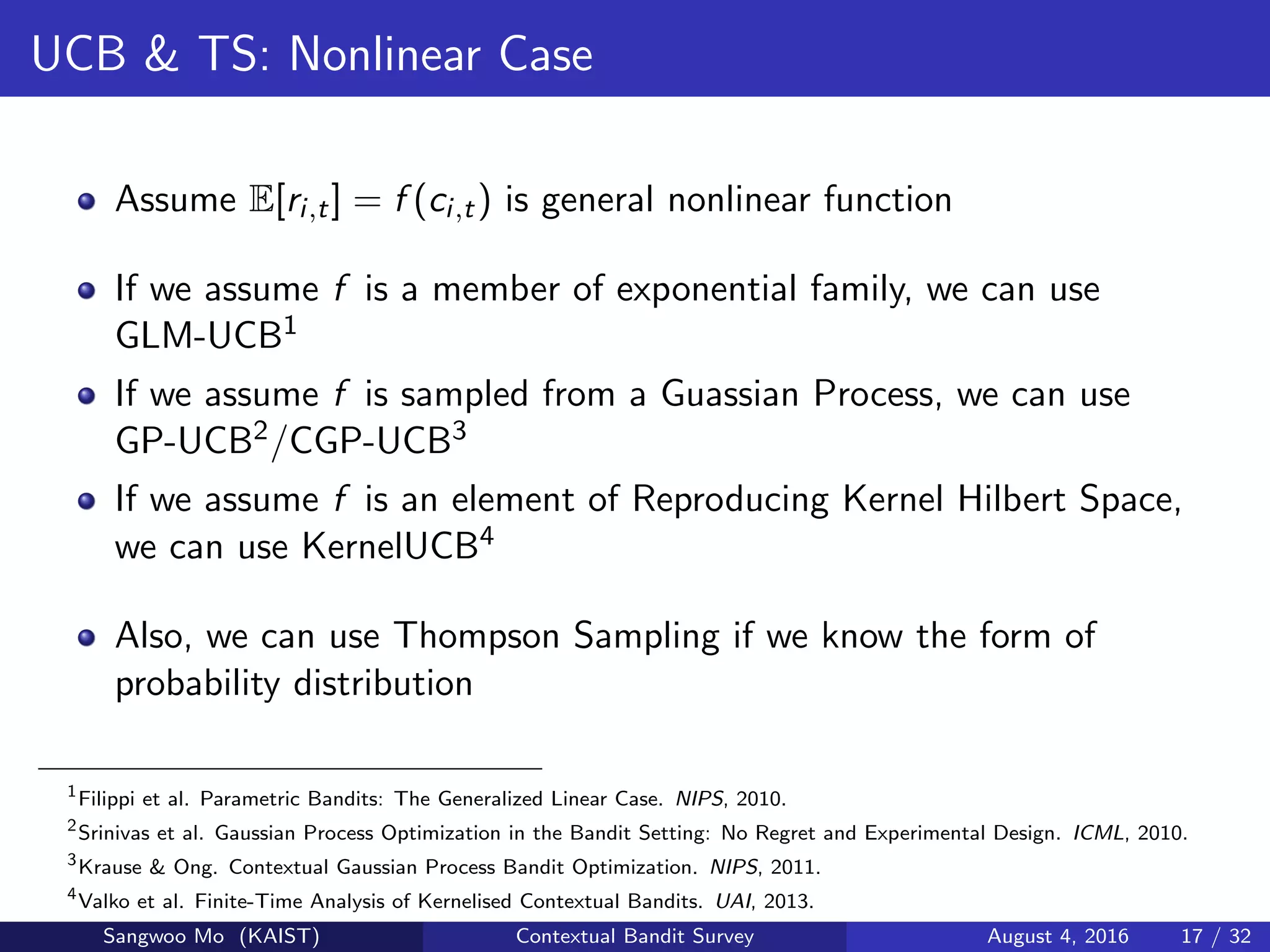 UCB & TS: Nonlinear Case
Assume E[ri,t] = f (ci,t) is general nonlinear function
If we assume f is a member of exponential family, we can use
GLM-UCB1
If we assume f is sampled from a Guassian Process, we can use
GP-UCB2/CGP-UCB3
If we assume f is an element of Reproducing Kernel Hilbert Space,
we can use KernelUCB4
Also, we can use Thompson Sampling if we know the form of
probability distribution
1
Filippi et al. Parametric Bandits: The Generalized Linear Case. NIPS, 2010.
2
Srinivas et al. Gaussian Process Optimization in the Bandit Setting: No Regret and Experimental Design. ICML, 2010.
3
Krause & Ong. Contextual Gaussian Process Bandit Optimization. NIPS, 2011.
4
Valko et al. Finite-Time Analysis of Kernelised Contextual Bandits. UAI, 2013.
Sangwoo Mo (KAIST) Contextual Bandit Survey August 4, 2016 17 / 32
 