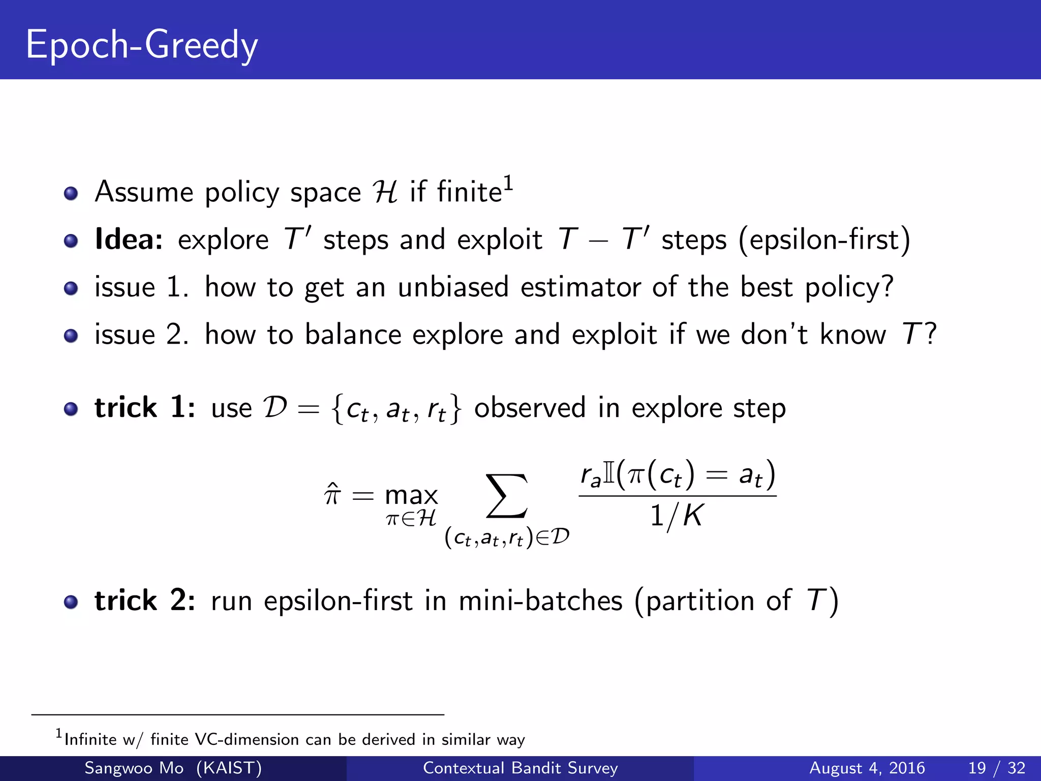 Epoch-Greedy
Assume policy space H if ﬁnite1
Idea: explore T steps and exploit T − T steps (epsilon-ﬁrst)
issue 1. how to get an unbiased estimator of the best policy?
issue 2. how to balance explore and exploit if we don’t know T?
trick 1: use D = {ct, at, rt} observed in explore step
ˆπ = max
π∈H
(ct ,at ,rt )∈D
raI(π(ct) = at)
1/K
trick 2: run epsilon-ﬁrst in mini-batches (partition of T)
1
Inﬁnite w/ ﬁnite VC-dimension can be derived in similar way
Sangwoo Mo (KAIST) Contextual Bandit Survey August 4, 2016 19 / 32
 