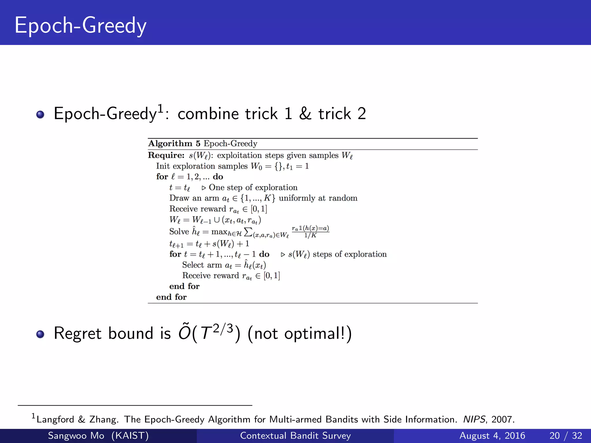 Epoch-Greedy
Epoch-Greedy1: combine trick 1 & trick 2
Regret bound is ˜O(T2/3) (not optimal!)
1
Langford & Zhang. The Epoch-Greedy Algorithm for Multi-armed Bandits with Side Information. NIPS, 2007.
Sangwoo Mo (KAIST) Contextual Bandit Survey August 4, 2016 20 / 32
 