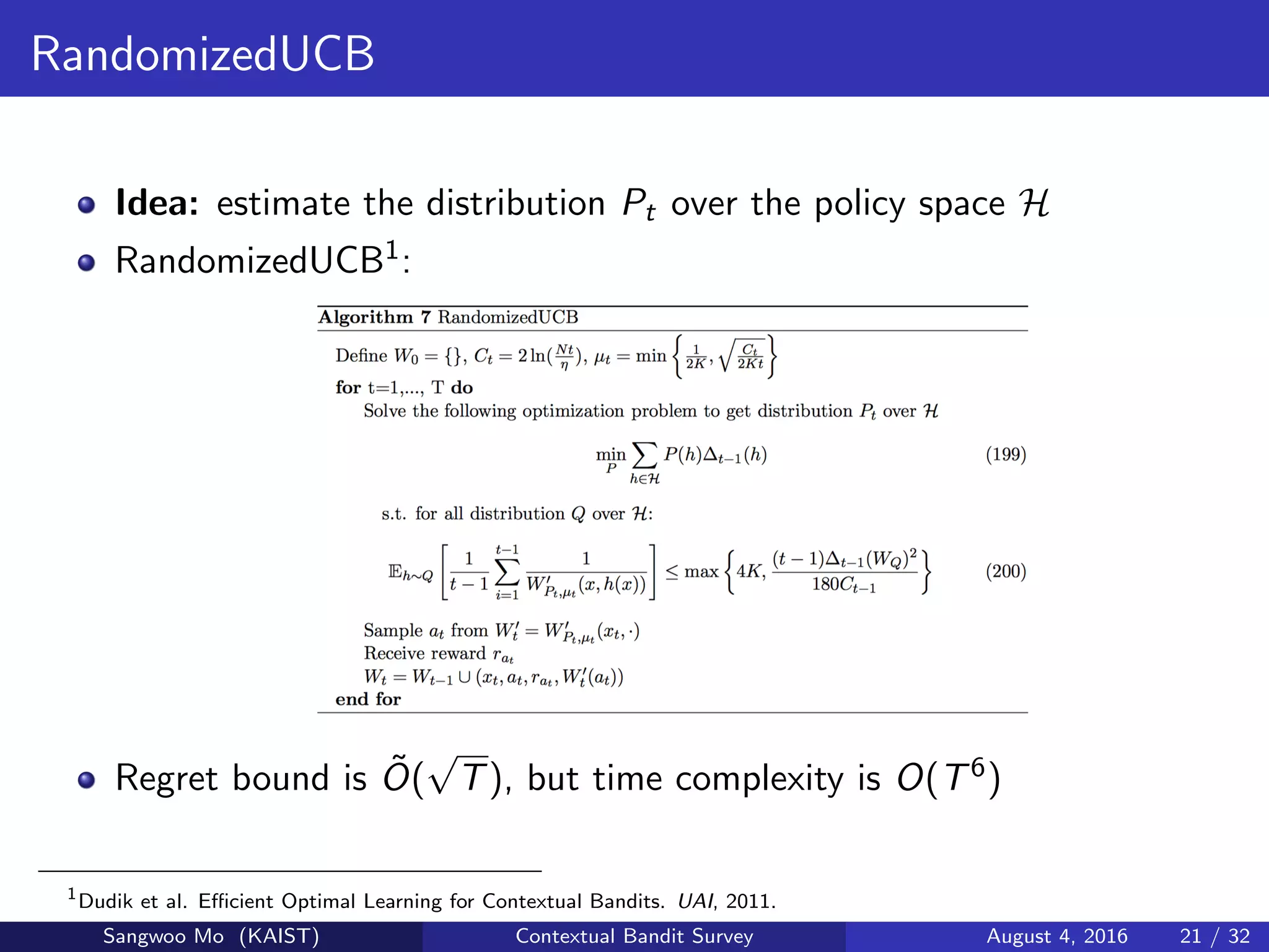 RandomizedUCB
Idea: estimate the distribution Pt over the policy space H
RandomizedUCB1:
Regret bound is ˜O(
√
T), but time complexity is O(T6)
1
Dudik et al. Eﬃcient Optimal Learning for Contextual Bandits. UAI, 2011.
Sangwoo Mo (KAIST) Contextual Bandit Survey August 4, 2016 21 / 32
 