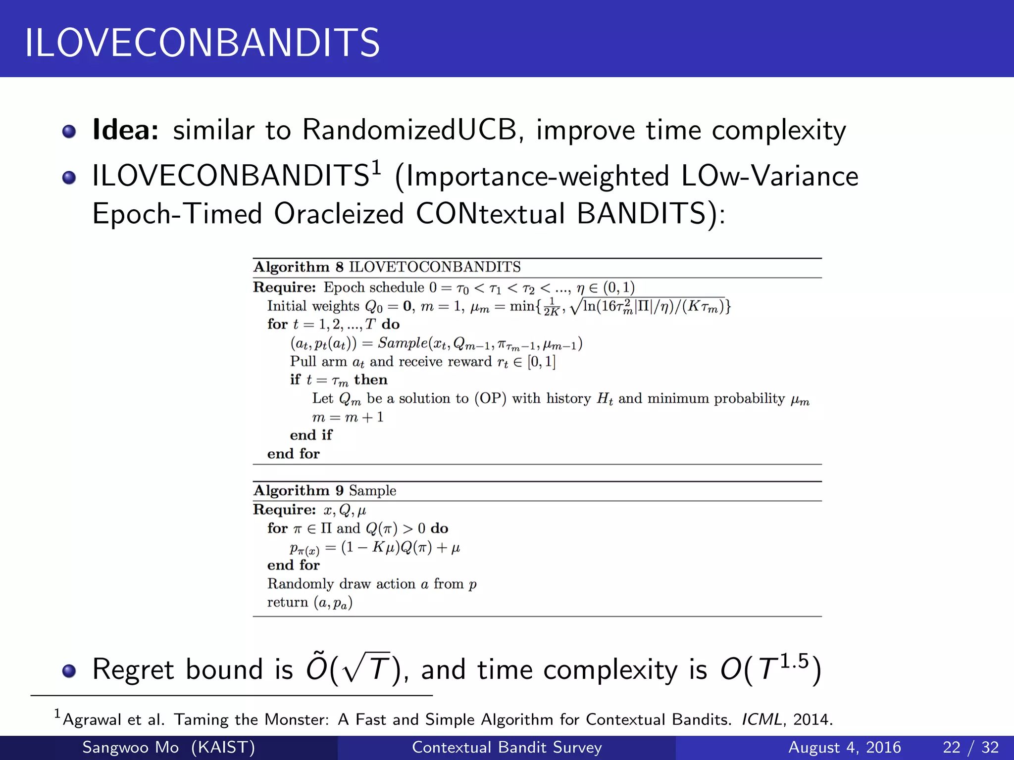 ILOVECONBANDITS
Idea: similar to RandomizedUCB, improve time complexity
ILOVECONBANDITS1 (Importance-weighted LOw-Variance
Epoch-Timed Oracleized CONtextual BANDITS):
Regret bound is ˜O(
√
T), and time complexity is O(T1.5)
1
Agrawal et al. Taming the Monster: A Fast and Simple Algorithm for Contextual Bandits. ICML, 2014.
Sangwoo Mo (KAIST) Contextual Bandit Survey August 4, 2016 22 / 32
 