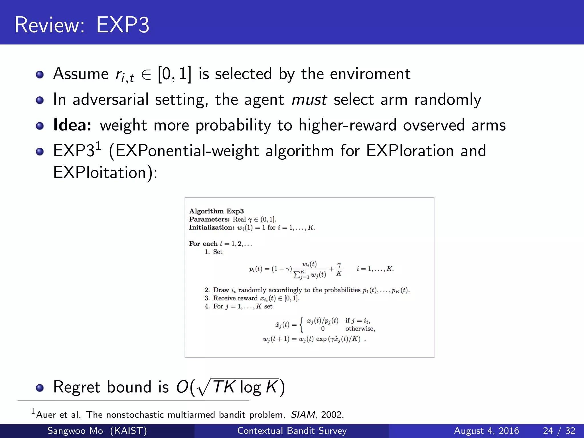 Review: EXP3
Assume ri,t ∈ [0, 1] is selected by the enviroment
In adversarial setting, the agent must select arm randomly
Idea: weight more probability to higher-reward ovserved arms
EXP31 (EXPonential-weight algorithm for EXPloration and
EXPloitation):
Regret bound is O(
√
TK log K)
1
Auer et al. The nonstochastic multiarmed bandit problem. SIAM, 2002.
Sangwoo Mo (KAIST) Contextual Bandit Survey August 4, 2016 24 / 32
 