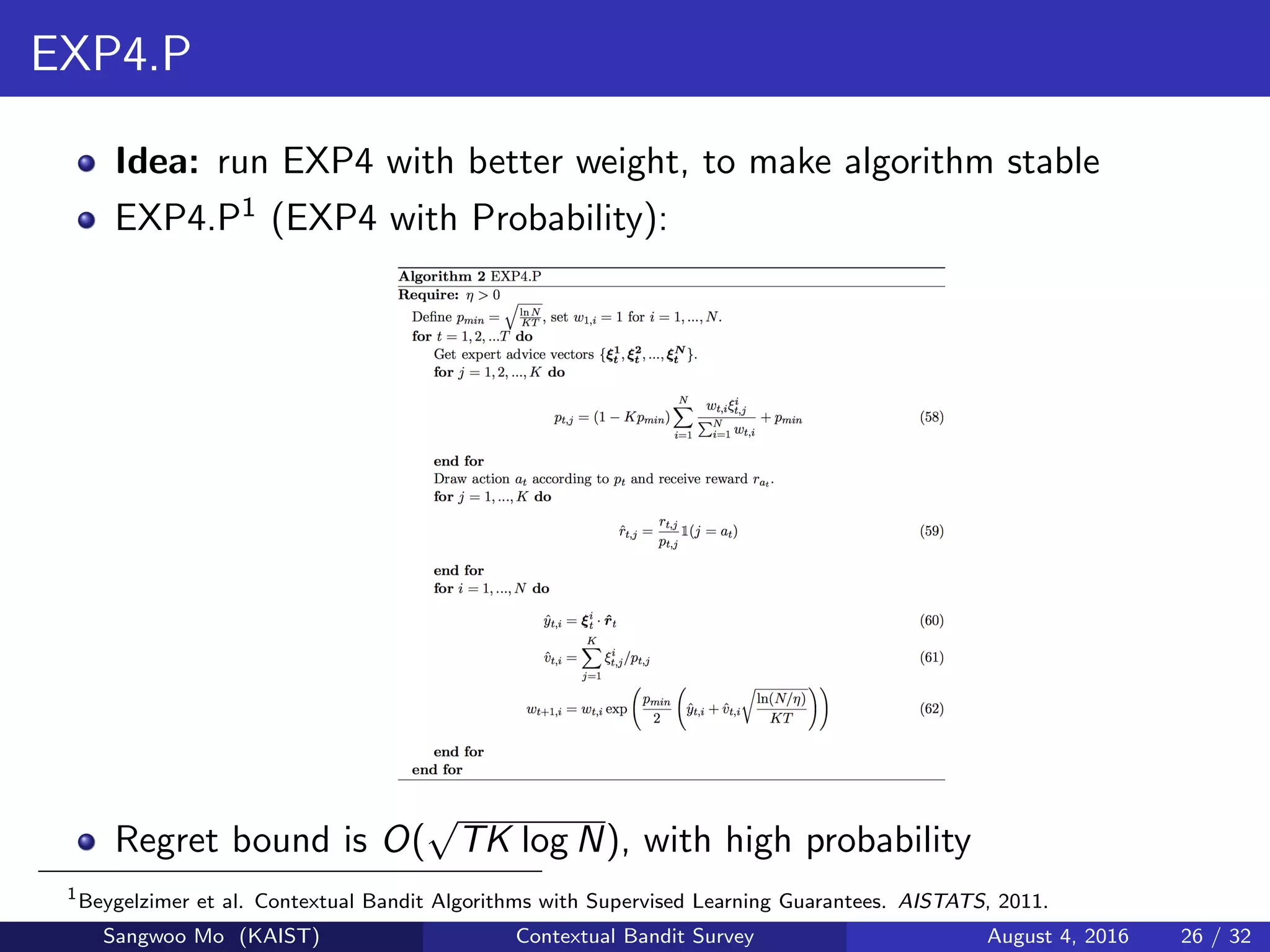 EXP4.P
Idea: run EXP4 with better weight, to make algorithm stable
EXP4.P1 (EXP4 with Probability):
Regret bound is O(
√
TK log N), with high probability
1
Beygelzimer et al. Contextual Bandit Algorithms with Supervised Learning Guarantees. AISTATS, 2011.
Sangwoo Mo (KAIST) Contextual Bandit Survey August 4, 2016 26 / 32
 