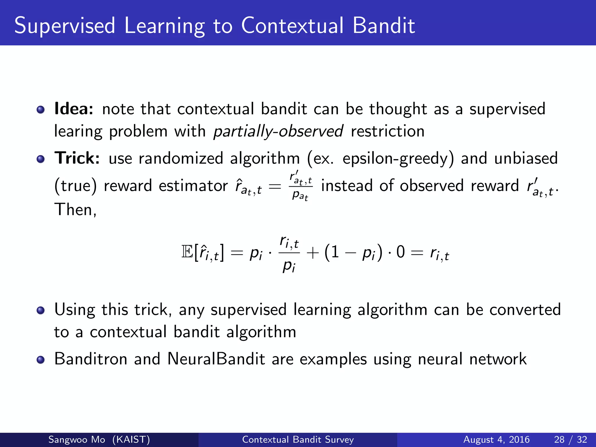 Supervised Learning to Contextual Bandit
Idea: note that contextual bandit can be thought as a supervised
learing problem with partially-observed restriction
Trick: use randomized algorithm (ex. epsilon-greedy) and unbiased
(true) reward estimator ˆrat ,t =
rat ,t
pat
instead of observed reward rat ,t.
Then,
E[ˆri,t] = pi ·
ri,t
pi
+ (1 − pi ) · 0 = ri,t
Using this trick, any supervised learning algorithm can be converted
to a contextual bandit algorithm
Banditron and NeuralBandit are examples using neural network
Sangwoo Mo (KAIST) Contextual Bandit Survey August 4, 2016 28 / 32
 