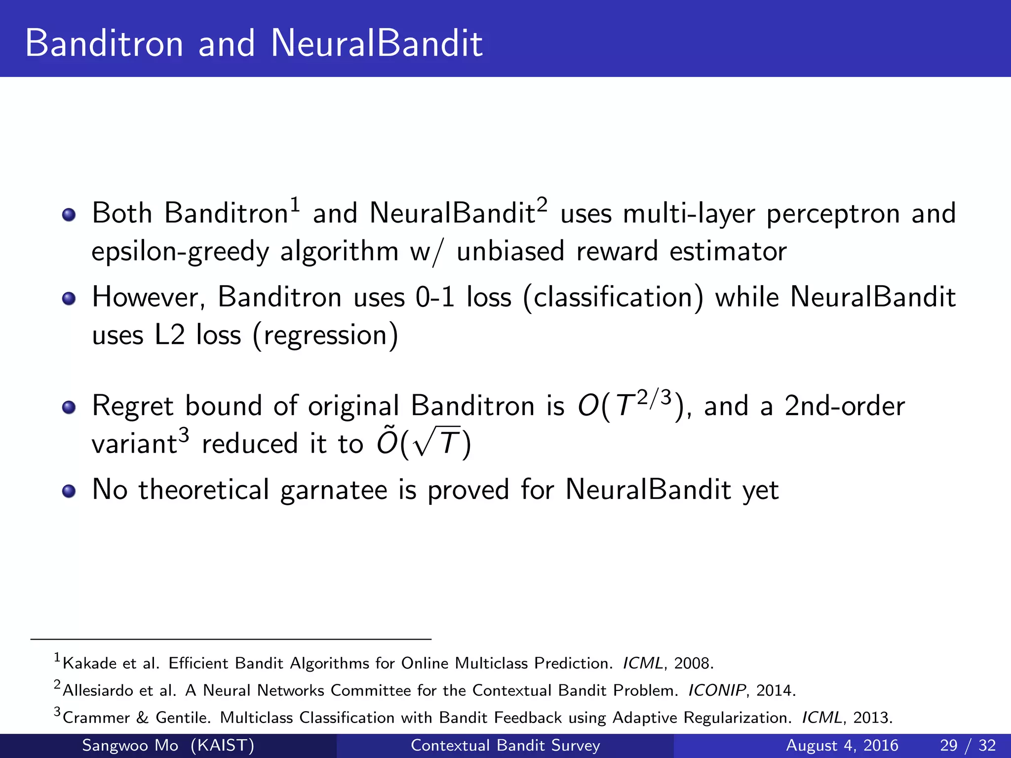 Banditron and NeuralBandit
Both Banditron1 and NeuralBandit2 uses multi-layer perceptron and
epsilon-greedy algorithm w/ unbiased reward estimator
However, Banditron uses 0-1 loss (classiﬁcation) while NeuralBandit
uses L2 loss (regression)
Regret bound of original Banditron is O(T2/3), and a 2nd-order
variant3 reduced it to ˜O(
√
T)
No theoretical garnatee is proved for NeuralBandit yet
1
Kakade et al. Eﬃcient Bandit Algorithms for Online Multiclass Prediction. ICML, 2008.
2
Allesiardo et al. A Neural Networks Committee for the Contextual Bandit Problem. ICONIP, 2014.
3
Crammer & Gentile. Multiclass Classiﬁcation with Bandit Feedback using Adaptive Regularization. ICML, 2013.
Sangwoo Mo (KAIST) Contextual Bandit Survey August 4, 2016 29 / 32
 