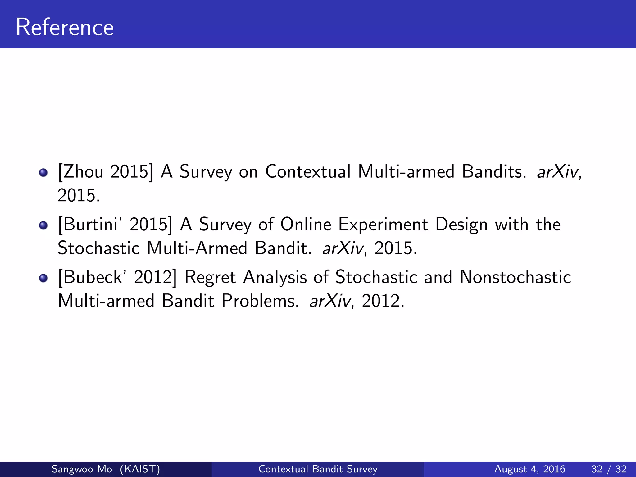 Reference
[Zhou 2015] A Survey on Contextual Multi-armed Bandits. arXiv,
2015.
[Burtini’ 2015] A Survey of Online Experiment Design with the
Stochastic Multi-Armed Bandit. arXiv, 2015.
[Bubeck’ 2012] Regret Analysis of Stochastic and Nonstochastic
Multi-armed Bandit Problems. arXiv, 2012.
Sangwoo Mo (KAIST) Contextual Bandit Survey August 4, 2016 32 / 32
 