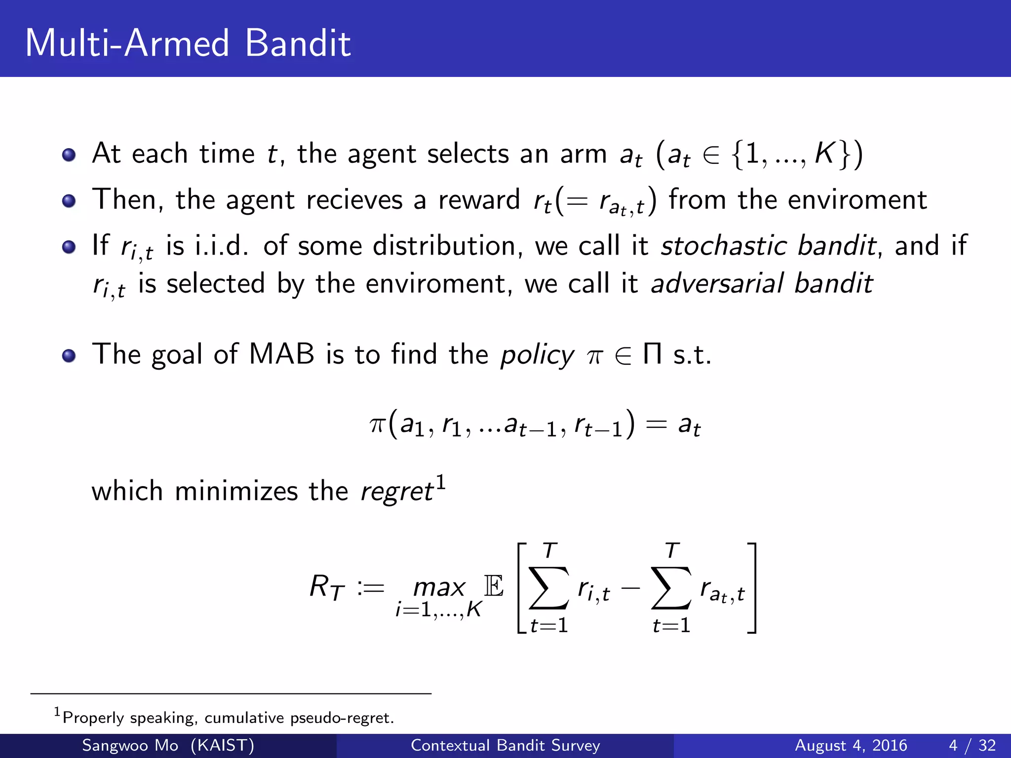Multi-Armed Bandit
At each time t, the agent selects an arm at (at ∈ {1, ..., K})
Then, the agent recieves a reward rt(= rat ,t) from the enviroment
If ri,t is i.i.d. of some distribution, we call it stochastic bandit, and if
ri,t is selected by the enviroment, we call it adversarial bandit
The goal of MAB is to ﬁnd the policy π ∈ Π s.t.
π(a1, r1, ...at−1, rt−1) = at
which minimizes the regret1
RT := max
i=1,...,K
E
T
t=1
ri,t −
T
t=1
rat ,t
1
Properly speaking, cumulative pseudo-regret.
Sangwoo Mo (KAIST) Contextual Bandit Survey August 4, 2016 4 / 32
 
