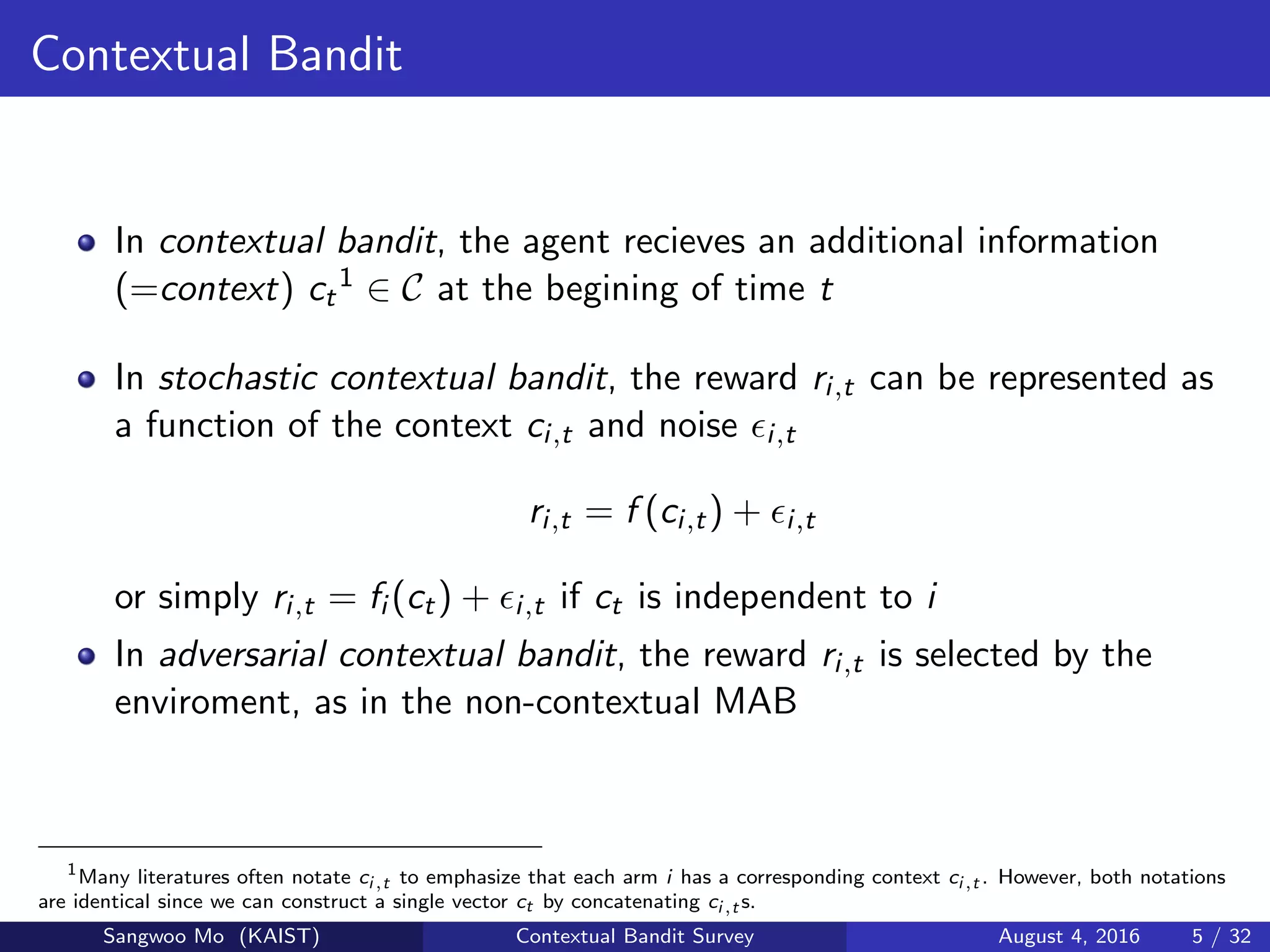 Contextual Bandit
In contextual bandit, the agent recieves an additional information
(=context) ct
1 ∈ C at the begining of time t
In stochastic contextual bandit, the reward ri,t can be represented as
a function of the context ci,t and noise i,t
ri,t = f (ci,t) + i,t
or simply ri,t = fi (ct) + i,t if ct is independent to i
In adversarial contextual bandit, the reward ri,t is selected by the
enviroment, as in the non-contextual MAB
1
Many literatures often notate ci,t to emphasize that each arm i has a corresponding context ci,t . However, both notations
are identical since we can construct a single vector ct by concatenating ci,t s.
Sangwoo Mo (KAIST) Contextual Bandit Survey August 4, 2016 5 / 32
 