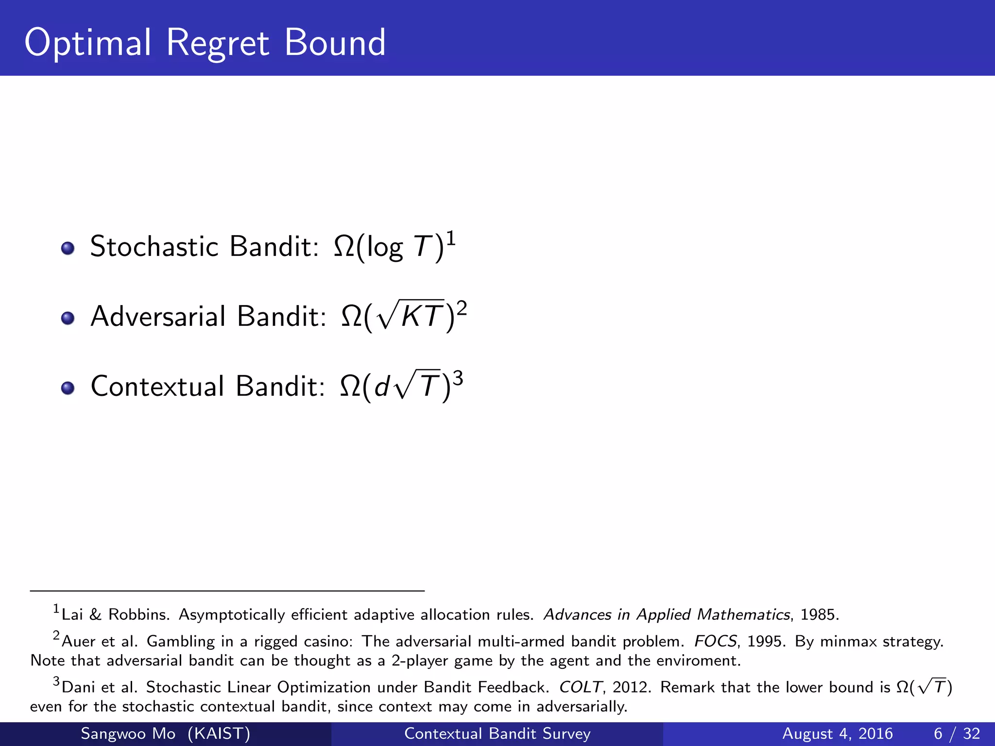 Optimal Regret Bound
Stochastic Bandit: Ω(log T)1
Adversarial Bandit: Ω(
√
KT)2
Contextual Bandit: Ω(d
√
T)3
1
Lai & Robbins. Asymptotically eﬃcient adaptive allocation rules. Advances in Applied Mathematics, 1985.
2
Auer et al. Gambling in a rigged casino: The adversarial multi-armed bandit problem. FOCS, 1995. By minmax strategy.
Note that adversarial bandit can be thought as a 2-player game by the agent and the enviroment.
3
Dani et al. Stochastic Linear Optimization under Bandit Feedback. COLT, 2012. Remark that the lower bound is Ω(
√
T)
even for the stochastic contextual bandit, since context may come in adversarially.
Sangwoo Mo (KAIST) Contextual Bandit Survey August 4, 2016 6 / 32
 
