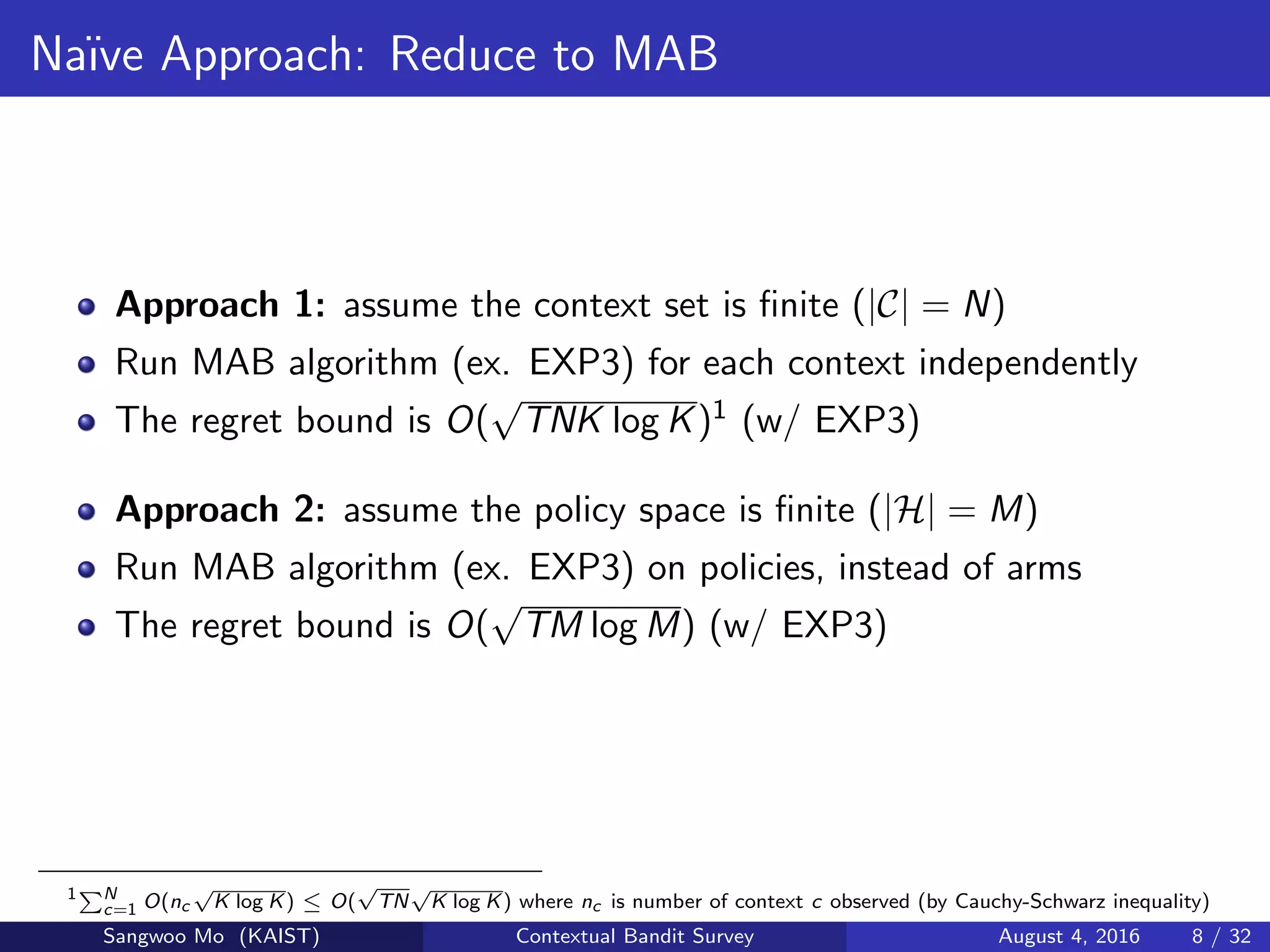 Na¨ıve Approach: Reduce to MAB
Approach 1: assume the context set is ﬁnite (|C| = N)
Run MAB algorithm (ex. EXP3) for each context independently
The regret bound is O(
√
TNK log K)1 (w/ EXP3)
Approach 2: assume the policy space is ﬁnite (|H| = M)
Run MAB algorithm (ex. EXP3) on policies, instead of arms
The regret bound is O(
√
TM log M) (w/ EXP3)
1 N
c=1 O(nc
√
K log K) ≤ O(
√
TN
√
K log K) where nc is number of context c observed (by Cauchy-Schwarz inequality)
Sangwoo Mo (KAIST) Contextual Bandit Survey August 4, 2016 8 / 32
 