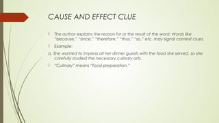 CAUSE AND EFFECT CLUE
 The author explains the reason for or the result of the word. Words like
“because,” “since,” “therefore,” “thus,” “so,” etc. may signal context clues.
 Example:
a. She wanted to impress all her dinner guests with the food she served, so she
carefully studied the necessary culinary arts.
 “Culinary” means “food preparation.”
 