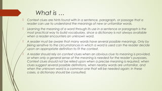 What is …
 Context clues are hints found with in a sentence, paragraph, or passage that a
reader can use to understand the meanings of new or unfamiliar words.
 Learning the meaning of a word through its use in a sentence or paragraph is the
most practical way to build vocabulary, since a dictionary is not always available
when a reader encounters an unknown word.
 A reader must be aware that many words have several possible meanings. Only by
being sensitive to the circumstances in which a word is used can the reader decide
upon an appropriate definition to fit the context.
 A reader should rely on context clues when an obvious clue to meaning is provided,
or when only a general sense of the meaning is needed for the reader’s purposes.
Context clues should not be relied upon when a precise meaning is required, when
clues suggest several possible definitions, when nearby words are unfamiliar, and
when the unknown word is a common one that will be needed again; in these
cases, a dictionary should be consulted.
 