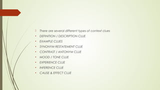  There are several different types of context clues
• DEFINITION / DESCRIPTION CLUE
• EXAMPLE CLUES
• SYNONYM RESTATEMENT CLUE
• CONTRAST / ANTONYM CLUE
• MOOD / TONE CLUE
• EXPERIENCE CLUE
• INFERENCE CLUE
• CAUSE & EFFECT CLUE
 