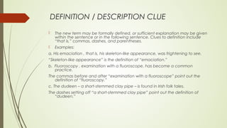 DEFINITION / DESCRIPTION CLUE
 The new term may be formally defined, or sufficient explanation may be given
within the sentence or in the following sentence. Clues to definition include
“that is,” commas, dashes, and parentheses.
 Examples:
a. His emaciation , that is, his skeleton-like appearance, was frightening to see.
“Skeleton-like appearance” is the definition of “emaciation.”
b. Fluoroscopy , examination with a fluoroscope, has become a common
practice.
The commas before and after “examination with a fluoroscope” point out the
definition of “fluoroscopy.”
c. The dudeen – a short-stemmed clay pipe – is found in Irish folk tales.
The dashes setting off “a short-stemmed clay pipe” point out the definition of
“dudeen.”
 