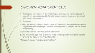 SYNONYM RESTATEMENT CLUE
 The reader may discover the meaning of an unknown word because it
repeats an idea expressed in familiar words nearby. Synonyms are words
with the same meaning.
 Examples:
a. Flooded with spotlights – the focus of all attention – the new Miss America
began her year-long reign. She was the cynosure of all eyes for the rest of
the evening.
“Cynosure” means “the focus of all attention.”
b. The mountain pass was a tortuous road, winding and twisting like a snake
around the trees of the mountainside.
“Tortuous” means “winding and twisting.”
 