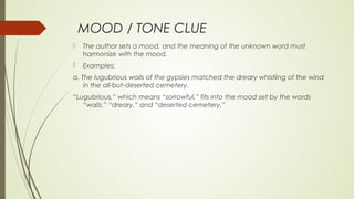 MOOD / TONE CLUE
 The author sets a mood, and the meaning of the unknown word must
harmonize with the mood.
 Examples:
a. The lugubrious wails of the gypsies matched the dreary whistling of the wind
in the all-but-deserted cemetery.
“Lugubrious,” which means “sorrowful,” fits into the mood set by the words
“wails,” “dreary,” and “deserted cemetery.”
 