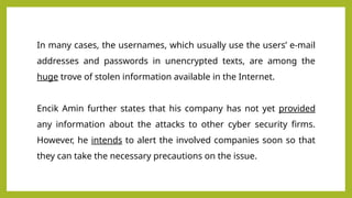 In many cases, the usernames, which usually use the users’ e-mail
addresses and passwords in unencrypted texts, are among the
huge trove of stolen information available in the Internet.
Encik Amin further states that his company has not yet provided
any information about the attacks to other cyber security firms.
However, he intends to alert the involved companies soon so that
they can take the necessary precautions on the issue.
 