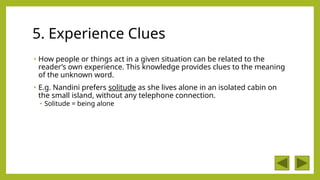 5. Experience Clues
• How people or things act in a given situation can be related to the
reader’s own experience. This knowledge provides clues to the meaning
of the unknown word.
• E.g. Nandini prefers solitude as she lives alone in an isolated cabin on
the small island, without any telephone connection.
• Solitude = being alone
 